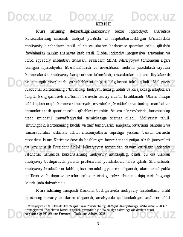 KIRISH
Kurs   ishining   dolzarbligi: Zamonaviy   bozor   iqtisodiyoti   sharoitida
korxonalarning   samarali   faoliyat   yuritishi   va   raqobatbardoshligini   ta'minlashda
moliyaviy   hisobotlarni   tahlil   qilish   va   ulardan   boshqaruv   qarorlari   qabul   qilishda
foydalanish   muhim   ahamiyat   kasb   etadi.  Global   iqtisodiy   integratsiya   jarayonlari   va
ichki   iqtisodiy   islohotlar,   xususan,   Prezident   Sh.M.   Mirziyoyev   tomonidan   ilgari
surilgan   iqtisodiyotni   liberallashtirish   va   investitsion   muhitni   yaxshilash   siyosati
korxonalardan   moliyaviy   barqarorlikni   ta'minlash,   resurslardan   oqilona   foydalanish
va   strategik   rivojlanish   yo nalishlarini   to g ri   belgilashni   talab   qiladi.   Moliyaviyʻ ʻ ʻ
hisobotlar korxonaning o tmishdagi faoliyati, hozirgi holati va kelajakdagi istiqbollari	
ʻ
haqida   keng   qamrovli   ma'lumot   beruvchi   asosiy   manba   hisoblanadi.   Ularni   chuqur
tahlil qilish orqali korxona rahbariyati, investorlar, kreditorlar va boshqa manfaatdor
tomonlar asosli qarorlar qabul qilishlari mumkin. Bu esa o z navbatida, korxonaning	
ʻ
uzoq   muddatli   muvaffaqiyatini   ta'minlashga   xizmat   qiladi.   Moliyaviy   tahlil,
shuningdek, korxonaning kuchli  va zaif  tomonlarini  aniqlash,  xatarlarni  baholash  va
samaradorlikni   oshirish   uchun   imkoniyatlarni   topishga   yordam   beradi.   Birinchi
prezident   Islom   Karimov   davrida   boshlangan   bozor   iqtisodiyotiga   o tish   jarayonlari	
ʻ
va   keyinchalik   Prezident   Sh.M.   Mirziyoyev   tomonidan   davom   ettirilgan   iqtisodiy
islohotlar   natijasida   korxonalarning   moliyaviy   mustaqilligi   oshdi,   bu   esa   ulardan
moliyaviy   boshqaruvda   yanada   professional   yondashuvni   talab   qiladi.   Shu   sababli,
moliyaviy   hisobotlarni   tahlil   qilish   metodologiyalarini   o rganish,   ularni   amaliyotda	
ʻ
qo llash   va   boshqaruv   qarorlari   qabul   qilishdagi   rolini   chuqur   tadqiq   etish   bugungi	
ʻ
kunda juda dolzarbdir.   1
Kurs   ishining   maqsadi: Korxona   boshqaruvida   moliyaviy   hisobotlarni   tahlil
qilishning   nazariy   asoslarini   o rganish,   amaliyotda   qo llaniladigan   usullarni   tahlil	
ʻ ʻ
1  Mirziyoyev Sh.M. O'zbekiston Respublikasi Prezidentining 2023-yil 28-noyabrdagi "O'zbekiston – 2030" 
strategiyasini "Yoshlar va biznesni qo'llab-quvvatlash yili"da amalga oshirishga oid davlat dasturi 
to'g'risida"gi PF-196-son Farmoni. – Toshkent: Adolat, 2023
3 