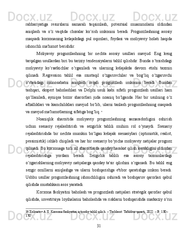 rahbariyatiga   resurslarni   samarali   taqsimlash,   potentsial   muammolarni   oldindan
aniqlash   va   o z   vaqtida   choralar   ko rish   imkonini   beradi.   Prognozlashning   asosiyʻ ʻ
maqsadi   korxonaning   kelajakdagi   pul   oqimlari,   foydasi   va   moliyaviy   holati   haqida
ishonchli ma'lumot berishdir.
Moliyaviy   prognozlashning   bir   nechta   asosiy   usullari   mavjud.   Eng   keng
tarqalgan usullardan biri bu tarixiy tendensiyalarni tahlil qilishdir. Bunda o tmishdagi	
ʻ
moliyaviy   ko rsatkichlar   o rganiladi   va   ularning   kelajakda   davom   etishi   taxmin	
ʻ ʻ
qilinadi.   Regression   tahlil   esa   mustaqil   o zgaruvchilar   va   bog liq   o zgaruvchi	
ʻ ʻ ʻ
o rtasidagi   munosabatni   aniqlash   orqali   prognozlash   imkonini   beradi.   Bundan	
ʻ
tashqari,   ekspert   baholashlari   va   Delphi   usuli   kabi   sifatli   prognozlash   usullari   ham
qo llaniladi,   ayniqsa   bozor   sharoitlari   juda   noaniq   bo lganda.   Har   bir   usulning   o z
ʻ ʻ ʻ
afzalliklari   va   kamchiliklari   mavjud   bo lib,   ularni   tanlash   prognozlashning   maqsadi	
ʻ
va mavjud ma'lumotlarning sifatiga bog liq.
ʻ   18
Noaniqlik   sharoitida   moliyaviy   prognozlashning   samaradorligini   oshirish
uchun   ssenariy   rejalashtirish   va   sezgirlik   tahlili   muhim   rol   o ynaydi.   Ssenariy	
ʻ
rejalashtirishda   bir   nechta   mumkin   bo lgan   kelajak   ssenariylari   (optimistik,   realist,	
ʻ
pessimistik) ishlab chiqiladi va har bir ssenariy bo yicha moliyaviy natijalar prognoz	
ʻ
qilinadi. Bu korxonaga turli xil sharoitlarda qanday harakat qilish kerakligini oldindan
rejalashtirishga   yordam   beradi.   Sezgirlik   tahlili   esa   asosiy   taxminlardagi
o zgarishlarning moliyaviy natijalarga qanday ta'sir qilishini o rganadi. Bu tahlil eng	
ʻ ʻ
sezgir   omillarni   aniqlashga   va   ularni   boshqarishga   e'tibor   qaratishga   imkon   beradi.
Ushbu  usullar  prognozlashning  ishonchliligini   oshiradi  va  boshqaruv  qarorlari  qabul
qilishda mustahkam asos yaratadi.  
Korxona faoliyatini baholash va prognozlash natijalari strategik qarorlar qabul
qilishda, investitsiya loyihalarini baholashda va risklarni boshqarishda markaziy o rin	
ʻ
18  Xolmatov A.X. Korxona faoliyatini iqtisodiy tahlil qilish. – Toshkent: Tafakkur qanoti, 2022. – B. 130–
150
31 
