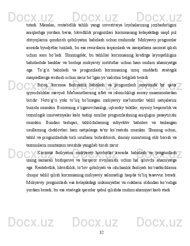 tutadi.   Masalan,   rentabellik   tahlili   yangi   investitsiya   loyihalarining   jozibadorligini
aniqlashga   yordam   bersa,   likvidlilik   prognozlari   korxonaning   kelajakdagi   naqd   pul
ehtiyojlarini   qondirish   qobiliyatini   baholash   uchun   muhimdir.   Moliyaviy   prognozlar
asosida byudjetlar tuziladi, bu esa resurslarni taqsimlash va xarajatlarni nazorat qilish
uchun   asos   bo ladi.   Shuningdek,   bu   tahlillar   korxonaning   kreditga   layoqatliliginiʻ
baholashda   banklar   va   boshqa   moliyaviy   institutlar   uchun   ham   muhim   ahamiyatga
ega.   To g ri   baholash   va   prognozlash   korxonaning   uzoq   muddatli   strategik	
ʻ ʻ
maqsadlariga erishish uchun zarur bo lgan yo nalishni belgilab beradi.	
ʻ ʻ
Biroq,   korxona   faoliyatini   baholash   va   prognozlash   jarayonida   bir   qator
qiyinchiliklar   mavjud.   Ma'lumotlarning   sifati   va   ishonchliligi   asosiy   muammolardan
biridir.   Noto g ri   yoki   to liq   bo lmagan   moliyaviy   ma'lumotlar   tahlil   natijalarini	
ʻ ʻ ʻ ʻ
buzishi mumkin. Bozorning o zgaruvchanligi, iqtisodiy tsikllar, siyosiy beqarorlik va	
ʻ
texnologik   innovatsiyalar   kabi   tashqi   omillar   prognozlashning   aniqligini   pasaytirishi
mumkin.   Bundan   tashqari,   tahlilchilarning   subyektiv   baholari   va   tanlangan
usullarning   cheklovlari   ham   natijalarga   ta'sir   ko rsatishi   mumkin.   Shuning   uchun,	
ʻ
tahlil va prognozlashda turli usullarni birlashtirish, doimiy monitoring olib borish va
taxminlarni muntazam ravishda yangilab turish zarur.
Korxona   faoliyatini   moliyaviy   hisobotlar   asosida   baholash   va   prognozlash
uning   samarali   boshqaruvi   va   barqaror   rivojlanishi   uchun   hal   qiluvchi   ahamiyatga
ega. Rentabellik, likvidlilik, to lov qobiliyati va ishchanlik faoliyati ko rsatkichlarini	
ʻ ʻ
chuqur tahlil qilish korxonaning moliyaviy salomatligi haqida to liq tasavvur beradi.	
ʻ
Moliyaviy   prognozlash   esa   kelajakdagi   imkoniyatlar   va   risklarni   oldindan   ko rishga	
ʻ
yordam beradi, bu esa strategik qarorlar qabul qilishda muhim ahamiyat kasb etadi. 
32 