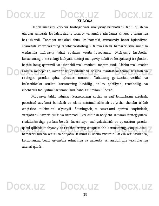 XULOSA
Ushbu   kurs   ishi   korxona   boshqaruvida   moliyaviy   hisobotlarni   tahlil   qilish   va
ulardan   samarali   foydalanishning   nazariy   va   amaliy   jihatlarini   chuqur   o rganishgaʻ
bag ishlandi.   Tadqiqot   natijalari   shuni   ko rsatadiki,   zamonaviy   bozor   iqtisodiyoti	
ʻ ʻ
sharoitida   korxonalarning   raqobatbardoshligini   ta'minlash   va   barqaror   rivojlanishiga
erishishda   moliyaviy   tahlil   ajralmas   vosita   hisoblanadi.   Moliyaviy   hisobotlar
korxonaning o tmishdagi faoliyati, hozirgi moliyaviy holati va kelajakdagi istiqbollari	
ʻ
haqida   keng   qamrovli   va   ishonchli   ma'lumotlarni   taqdim   etadi.   Ushbu   ma'lumotlar
asosida  menejerlar,  investorlar,  kreditorlar  va  boshqa  manfaatdor   tomonlar  asosli  va
strategik   qarorlar   qabul   qilishlari   mumkin.   Tahlilning   gorizontal,   vertikal   va
ko rsatkichlar   usullari   korxonaning   likvidligi,   to lov   qobiliyati,   rentabelligi   va	
ʻ ʻ
ishchanlik faoliyatini har tomonlama baholash imkonini beradi.
Moliyaviy   tahlil   natijalari   korxonaning   kuchli   va   zaif   tomonlarini   aniqlash,
potentsial   xavflarni   baholash   va   ularni   minimallashtirish   bo yicha   choralar   ishlab	
ʻ
chiqishda   muhim   rol   o ynaydi.   Shuningdek,   u   resurslarni   optimal   taqsimlash,	
ʻ
xarajatlarni nazorat qilish va daromadlilikni oshirish bo yicha samarali strategiyalarni	
ʻ
shakllantirishga   yordam   beradi.   Investitsiya,   moliyalashtirish   va   operatsion   qarorlar
qabul qilishda moliyaviy ko rsatkichlarning chuqur tahlili korxonaning uzoq muddatli	
ʻ
barqarorligini va o sish salohiyatini ta'minlash uchun zarurdir. Bu esa o z navbatida,	
ʻ ʻ
korxonaning   bozor   qiymatini   oshirishga   va   iqtisodiy   samaradorligini   yaxshilashga
xizmat qiladi.
33 