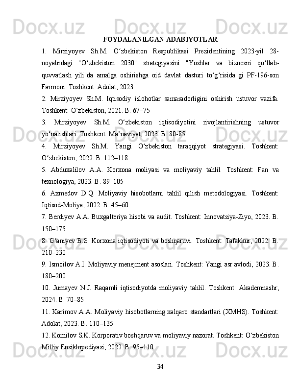 FOYDALANILGAN ADABIYOTLAR
1.   Mirziyoyev   Sh.M.   O zbekiston   Respublikasi   Prezidentining   2023-yil   28-ʻ
noyabrdagi   "O zbekiston   2030"   strategiyasini   "Yoshlar   va   biznesni   qo llab-	
ʻ ʻ
quvvatlash   yili"da   amalga   oshirishga   oid   davlat   dasturi   to g risida"gi   PF-196-son	
ʻ ʻ
Farmoni. Toshkent: Adolat, 2023
2.   Mirziyoyev   Sh.M.   Iqtisodiy   islohotlar   samaradorligini   oshirish   ustuvor   vazifa.
Toshkent: O zbekiston, 2021. B. 67–75	
ʻ
3.   Mirziyoyev   Sh.M.   O‘zbekiston   iqtisodiyotini   rivojlantirishning   ustuvor
yo‘nalishlari. Toshkent: Ma’naviyat, 2023. B. 80-85
4.   Mirziyoyev   Sh.M.   Yangi   O zbekiston   taraqqiyot   strategiyasi.   Toshkent:	
ʻ
O zbekiston, 2022. B. 112–118	
ʻ
5.   Abduxalilov   A.A.   Korxona   moliyasi   va   moliyaviy   tahlil.   Toshkent:   Fan   va
texnologiya, 2023. B. 89–105
6.   Axmedov   D.Q.   Moliyaviy   hisobotlarni   tahlil   qilish   metodologiyasi.   Toshkent:
Iqtisod-Moliya, 2022. B. 45–60
7. Berdiyev A.A. Buxgalteriya hisobi va audit. Toshkent: Innovatsiya-Ziyo, 2023. B.
150–175
8.  G aniyev   B.S.  Korxona   iqtisodiyoti   va   boshqaruvi.   Toshkent:   Tafakkur,   2022.  B.	
ʻ
210–230
9. Ismoilov A.I. Moliyaviy menejment asoslari. Toshkent: Yangi asr avlodi, 2023. B.
180–200
10.   Jumayev   N.J.   Raqamli   iqtisodiyotda   moliyaviy   tahlil.   Toshkent:   Akademnashr,
2024. B. 70–85
11. Karimov A.A. Moliyaviy hisobotlarning xalqaro standartlari (XMHS). Toshkent:
Adolat, 2023. B. 110–135
12. Komilov S.K. Korporativ boshqaruv va moliyaviy nazorat. Toshkent: O zbekiston	
ʻ
Milliy Ensiklopediyasi, 2022. B. 95–110
34 