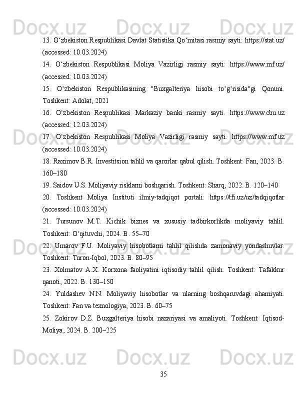 13. O zbekiston Respublikasi Davlat Statistika Qo mitasi rasmiy sayti: https://stat.uz/ʻ ʻ
(accessed: 10.03.2024)
14.   O zbekiston   Respublikasi   Moliya   Vazirligi   rasmiy   sayti:   https://www.mf.uz/
ʻ
(accessed: 10.03.2024)
15.   O zbekiston   Respublikasining   "Buxgalteriya   hisobi   to g risida"gi   Qonuni.
ʻ ʻ ʻ
Toshkent: Adolat, 2021
16.   O‘zbekiston   Respublikasi   Markaziy   banki   rasmiy   sayti.   https://www.cbu.uz
(accessed: 12.03.2024)
17.   O‘zbekiston   Respublikasi   Moliya   Vazirligi   rasmiy   sayti.   https://www.mf.uz
(accessed: 10.03.2024)
18. Raximov B.R. Investitsion tahlil va qarorlar qabul qilish. Toshkent: Fan, 2023. B.
160–180
19. Saidov U.S. Moliyaviy risklarni boshqarish. Toshkent: Sharq, 2022. B. 120–140
20.   Toshkent   Moliya   Instituti   ilmiy-tadqiqot   portali:   https://tfi.uz/uz/tadqiqotlar
(accessed: 10.03.2024)
21.   Tursunov   M.T.   Kichik   biznes   va   xususiy   tadbirkorlikda   moliyaviy   tahlil.
Toshkent: O qituvchi, 2024. B. 55–70	
ʻ
22.   Umarov   F.U.   Moliyaviy   hisobotlarni   tahlil   qilishda   zamonaviy   yondashuvlar.
Toshkent: Turon-Iqbol, 2023. B. 80–95
23.   Xolmatov   A.X.   Korxona   faoliyatini   iqtisodiy   tahlil   qilish.   Toshkent:   Tafakkur
qanoti, 2022. B. 130–150
24.   Yuldashev   N.N.   Moliyaviy   hisobotlar   va   ularning   boshqaruvdagi   ahamiyati.
Toshkent: Fan va texnologiya, 2023. B. 60–75
25.   Zokirov   D.Z.   Buxgalteriya   hisobi   nazariyasi   va   amaliyoti.   Toshkent:   Iqtisod-
Moliya, 2024. B. 200–225
35 