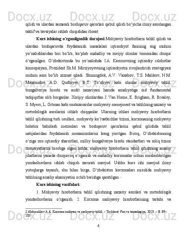 qilish va ulardan samarali boshqaruv qarorlari qabul qilish bo yicha ilmiy asoslanganʻ
taklif va tavsiyalar ishlab chiqishdan iborat.
Kurs  ishining  o'rganilganlik  darajasi: Moliyaviy  hisobotlarni  tahlil  qilish  va
ulardan   boshqaruvda   foydalanish   masalalari   iqtisodiyot   fanining   eng   muhim
yo nalishlaridan   biri   bo lib,   ko plab   mahalliy   va   xorijiy   olimlar   tomonidan   chuqur	
ʻ ʻ ʻ
o rganilgan.   O zbekistonda   bu   yo nalishda   I.A.   Karimovning   iqtisodiy   islohotlar
ʻ ʻ ʻ
konsepsiyasi, Prezident Sh.M. Mirziyoyevning iqtisodiyotni rivojlantirish strategiyasi
muhim   asos   bo lib   xizmat   qiladi.   Shuningdek,   A.V.   Vaxabov,   T.S.   Malikov,   N.M.	
ʻ
Maxmudov,   A.D.   Qudbiyev,   B.T.   To xliyev   kabi   olimlar   moliyaviy   tahlil,	
ʻ
buxgalteriya   hisobi   va   audit   nazariyasi   hamda   amaliyotiga   oid   fundamental
tadqiqotlar olib borganlar. Xorijiy olimlardan J. Van Horne, E. Brigham, R. Brealey,
S. Myers, L. Gitman kabi mutaxassislar moliyaviy menejment va tahlilning nazariy va
metodologik   asoslarini   ishlab   chiqqanlar.   Ularning   ishlari   moliyaviy   hisobotlarni
tahlil qilishning turli usullari, moliyaviy ko rsatkichlar tizimi, korxonaning moliyaviy
ʻ
holatini   baholash   mezonlari   va   boshqaruv   qarorlarini   qabul   qilishda   tahlil
natijalaridan   foydalanish   mexanizmlarini   keng   yoritgan.   Biroq,   O zbekistonning	
ʻ
o ziga xos iqtisodiy sharoitlari, milliy buxgalteriya hisobi  standartlari va soliq tizimi	
ʻ
xususiyatlarini   hisobga   olgan   holda,   moliyaviy   hisobotlarni   tahlil   qilishning   amaliy
jihatlarini yanada chuqurroq o rganish va mahalliy korxonalar uchun moslashtirilgan	
ʻ
yondashuvlarni   ishlab   chiqish   zarurati   mavjud.   Ushbu   kurs   ishi   mavjud   ilmiy
yutuqlarga   tayanib,   shu   bilan   birga,   O zbekiston   korxonalari   misolida   moliyaviy	
ʻ
tahlilning amaliy ahamiyatini ochib berishga qaratilgan.   2
Kurs ishining vazifalari:
1.   Moliyaviy   hisobotlarni   tahlil   qilishning   nazariy   asoslari   va   metodologik
yondashuvlarini   o rganish.   2.   Korxona   moliyaviy   hisobotlarining   tarkibi   va	
ʻ
2  Abduxalilov A.A. Korxona moliyasi va moliyaviy tahlil. – Toshkent: Fan va texnologiya, 2023. – B. 89–
105
4 
