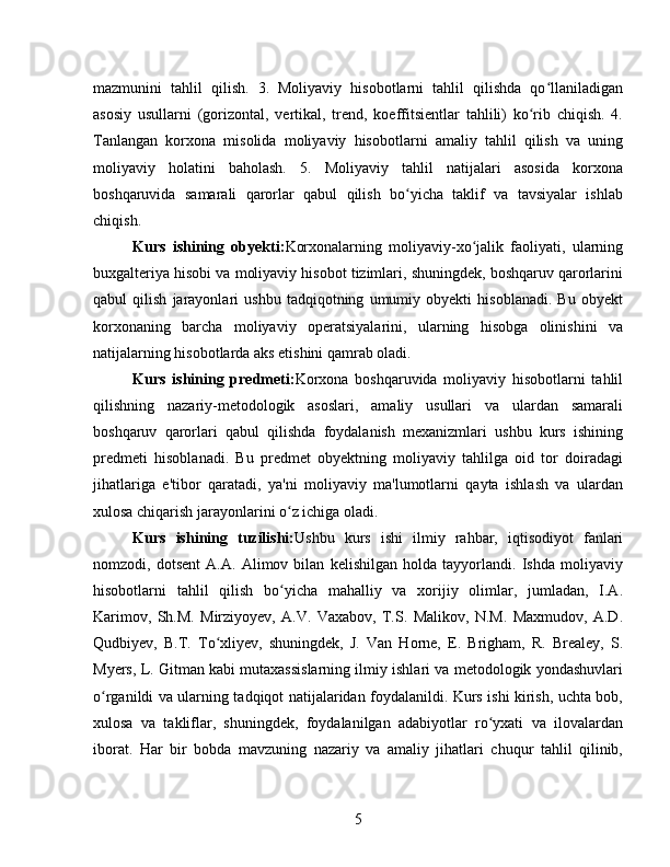 mazmunini   tahlil   qilish.   3.   Moliyaviy   hisobotlarni   tahlil   qilishda   qo llaniladiganʻ
asosiy   usullarni   (gorizontal,   vertikal,   trend,   koeffitsientlar   tahlili)   ko rib   chiqish.   4.	
ʻ
Tanlangan   korxona   misolida   moliyaviy   hisobotlarni   amaliy   tahlil   qilish   va   uning
moliyaviy   holatini   baholash.   5.   Moliyaviy   tahlil   natijalari   asosida   korxona
boshqaruvida   samarali   qarorlar   qabul   qilish   bo yicha   taklif   va   tavsiyalar   ishlab	
ʻ
chiqish.
Kurs   ishining   obyekti: Korxonalarning   moliyaviy-xo jalik   faoliyati,   ularning	
ʻ
buxgalteriya hisobi va moliyaviy hisobot tizimlari, shuningdek, boshqaruv qarorlarini
qabul   qilish   jarayonlari   ushbu   tadqiqotning   umumiy   obyekti   hisoblanadi.   Bu   obyekt
korxonaning   barcha   moliyaviy   operatsiyalarini,   ularning   hisobga   olinishini   va
natijalarning hisobotlarda aks etishini qamrab oladi.
Kurs   ishining   predmeti: Korxona   boshqaruvida   moliyaviy   hisobotlarni   tahlil
qilishning   nazariy-metodologik   asoslari,   amaliy   usullari   va   ulardan   samarali
boshqaruv   qarorlari   qabul   qilishda   foydalanish   mexanizmlari   ushbu   kurs   ishining
predmeti   hisoblanadi.   Bu   predmet   obyektning   moliyaviy   tahlilga   oid   tor   doiradagi
jihatlariga   e'tibor   qaratadi,   ya'ni   moliyaviy   ma'lumotlarni   qayta   ishlash   va   ulardan
xulosa chiqarish jarayonlarini o z ichiga oladi.	
ʻ
Kurs   ishining   tuzilishi: Ushbu   kurs   ishi   ilmiy   rahbar,   iqtisodiyot   fanlari
nomzodi,   dotsent   A.A.   Alimov   bilan   kelishilgan   holda   tayyorlandi.   Ishda   moliyaviy
hisobotlarni   tahlil   qilish   bo yicha   mahalliy   va   xorijiy   olimlar,   jumladan,   I.A.
ʻ
Karimov,   Sh.M.   Mirziyoyev,   A.V.   Vaxabov,   T.S.   Malikov,   N.M.   Maxmudov,   A.D.
Qudbiyev,   B.T.   To xliyev,   shuningdek,   J.   Van   Horne,   E.   Brigham,   R.   Brealey,   S.	
ʻ
Myers, L. Gitman kabi mutaxassislarning ilmiy ishlari va metodologik yondashuvlari
o rganildi va ularning tadqiqot natijalaridan foydalanildi. Kurs ishi kirish, uchta bob,	
ʻ
xulosa   va   takliflar,   shuningdek,   foydalanilgan   adabiyotlar   ro yxati   va   ilovalardan	
ʻ
iborat.   Har   bir   bobda   mavzuning   nazariy   va   amaliy   jihatlari   chuqur   tahlil   qilinib,
5 