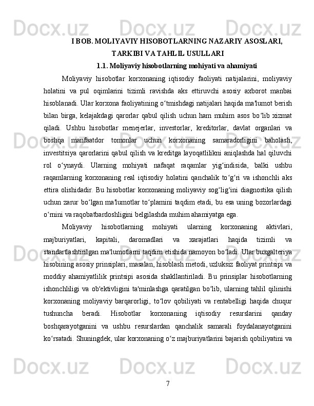 I  BOB. MOLIYAVIY HISOBOTLARNING NAZARIY ASOSLARI,
TARKIBI VA TAHLIL USULLARI
1.1. Moliyaviy hisobotlarning mohiyati va ahamiyati
Moliyaviy   hisobotlar   korxonaning   iqtisodiy   faoliyati   natijalarini,   moliyaviy
holatini   va   pul   oqimlarini   tizimli   ravishda   aks   ettiruvchi   asosiy   axborot   manbai
hisoblanadi. Ular korxona faoliyatining o tmishdagi natijalari haqida ma'lumot berishʻ
bilan   birga,   kelajakdagi   qarorlar   qabul   qilish   uchun   ham   muhim   asos   bo lib   xizmat	
ʻ
qiladi.   Ushbu   hisobotlar   menejerlar,   investorlar,   kreditorlar,   davlat   organlari   va
boshqa   manfaatdor   tomonlar   uchun   korxonaning   samaradorligini   baholash,
investitsiya qarorlarini qabul qilish va kreditga layoqatlilikni aniqlashda hal qiluvchi
rol   o ynaydi.   Ularning   mohiyati   nafaqat   raqamlar   yig indisida,   balki   ushbu	
ʻ ʻ
raqamlarning   korxonaning   real   iqtisodiy   holatini   qanchalik   to g ri   va   ishonchli   aks	
ʻ ʻ
ettira olishidadir. Bu hisobotlar korxonaning moliyaviy sog lig ini diagnostika qilish	
ʻ ʻ
uchun zarur  bo lgan ma'lumotlar  to plamini  taqdim  etadi, bu esa  uning bozorlardagi	
ʻ ʻ
o rnini va raqobatbardoshligini belgilashda muhim ahamiyatga ega.	
ʻ
Moliyaviy   hisobotlarning   mohiyati   ularning   korxonaning   aktivlari,
majburiyatlari,   kapitali,   daromadlari   va   xarajatlari   haqida   tizimli   va
standartlashtirilgan ma'lumotlarni taqdim etishida namoyon bo ladi. Ular buxgalteriya	
ʻ
hisobining asosiy prinsiplari, masalan, hisoblash metodi, uzluksiz faoliyat printsipi va
moddiy   ahamiyatlilik   printsipi   asosida   shakllantiriladi.   Bu   prinsiplar   hisobotlarning
ishonchliligi   va   ob'ektivligini   ta'minlashga   qaratilgan   bo lib,   ularning   tahlil   qilinishi	
ʻ
korxonaning   moliyaviy   barqarorligi,   to lov   qobiliyati   va   rentabelligi   haqida   chuqur	
ʻ
tushuncha   beradi.   Hisobotlar   korxonaning   iqtisodiy   resurslarini   qanday
boshqarayotganini   va   ushbu   resurslardan   qanchalik   samarali   foydalanayotganini
ko rsatadi. Shuningdek, ular korxonaning o z majburiyatlarini bajarish qobiliyatini va	
ʻ ʻ
7 