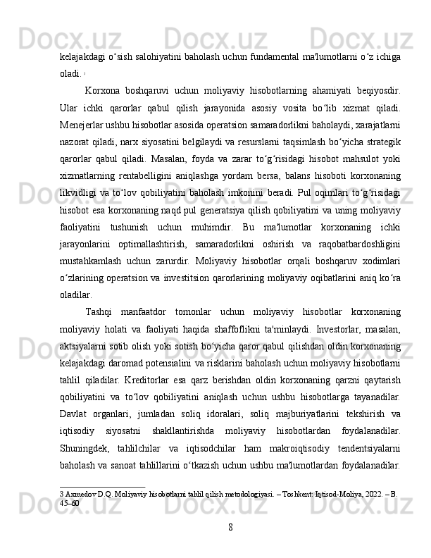 kelajakdagi o sish salohiyatini baholash uchun fundamental ma'lumotlarni o z ichigaʻ ʻ
oladi.   3
Korxona   boshqaruvi   uchun   moliyaviy   hisobotlarning   ahamiyati   beqiyosdir.
Ular   ichki   qarorlar   qabul   qilish   jarayonida   asosiy   vosita   bo lib   xizmat   qiladi.	
ʻ
Menejerlar ushbu hisobotlar asosida operatsion samaradorlikni baholaydi, xarajatlarni
nazorat qiladi, narx siyosatini  belgilaydi  va resurslarni  taqsimlash bo yicha strategik	
ʻ
qarorlar   qabul   qiladi.   Masalan,   foyda   va   zarar   to g risidagi   hisobot   mahsulot   yoki	
ʻ ʻ
xizmatlarning   rentabelligini   aniqlashga   yordam   bersa,   balans   hisoboti   korxonaning
likvidligi   va   to lov   qobiliyatini   baholash   imkonini   beradi.   Pul   oqimlari   to g risidagi	
ʻ ʻ ʻ
hisobot  esa korxonaning naqd pul generatsiya qilish qobiliyatini  va uning moliyaviy
faoliyatini   tushunish   uchun   muhimdir.   Bu   ma'lumotlar   korxonaning   ichki
jarayonlarini   optimallashtirish,   samaradorlikni   oshirish   va   raqobatbardoshligini
mustahkamlash   uchun   zarurdir.   Moliyaviy   hisobotlar   orqali   boshqaruv   xodimlari
o zlarining operatsion va investitsion qarorlarining moliyaviy oqibatlarini  aniq ko ra	
ʻ ʻ
oladilar.
Tashqi   manfaatdor   tomonlar   uchun   moliyaviy   hisobotlar   korxonaning
moliyaviy   holati   va   faoliyati   haqida   shaffoflikni   ta'minlaydi.   Investorlar,   masalan,
aktsiyalarni sotib olish yoki sotish bo yicha qaror qabul qilishdan oldin korxonaning	
ʻ
kelajakdagi daromad potensialini va risklarini baholash uchun moliyaviy hisobotlarni
tahlil   qiladilar.   Kreditorlar   esa   qarz   berishdan   oldin   korxonaning   qarzni   qaytarish
qobiliyatini   va   to lov   qobiliyatini   aniqlash   uchun   ushbu   hisobotlarga   tayanadilar.	
ʻ
Davlat   organlari,   jumladan   soliq   idoralari,   soliq   majburiyatlarini   tekshirish   va
iqtisodiy   siyosatni   shakllantirishda   moliyaviy   hisobotlardan   foydalanadilar.
Shuningdek,   tahlilchilar   va   iqtisodchilar   ham   makroiqtisodiy   tendentsiyalarni
baholash va sanoat tahlillarini o tkazish uchun ushbu ma'lumotlardan foydalanadilar.	
ʻ
3  Axmedov D.Q. Moliyaviy hisobotlarni tahlil qilish metodologiyasi. – Toshkent: Iqtisod-Moliya, 2022. – B. 
45–60
8 