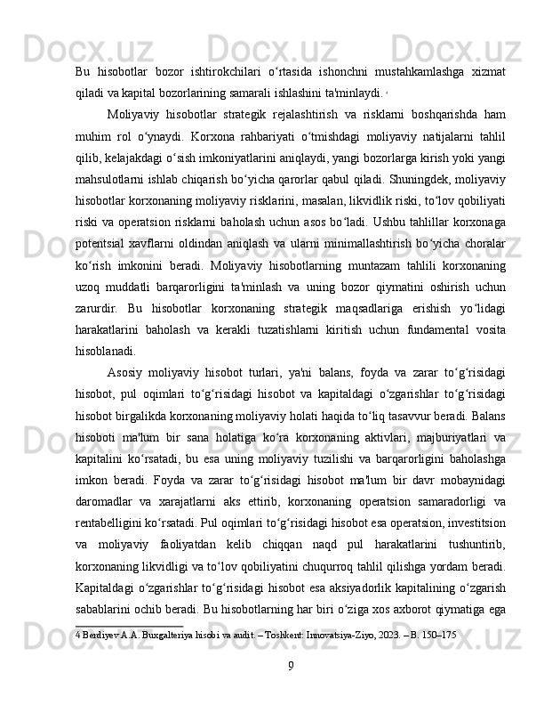 Bu   hisobotlar   bozor   ishtirokchilari   o rtasida   ishonchni   mustahkamlashga   xizmatʻ
qiladi va kapital bozorlarining samarali ishlashini ta'minlaydi.   4
Moliyaviy   hisobotlar   strategik   rejalashtirish   va   risklarni   boshqarishda   ham
muhim   rol   o ynaydi.   Korxona   rahbariyati   o tmishdagi   moliyaviy   natijalarni   tahlil	
ʻ ʻ
qilib, kelajakdagi o sish imkoniyatlarini aniqlaydi, yangi bozorlarga kirish yoki yangi	
ʻ
mahsulotlarni ishlab chiqarish bo yicha qarorlar qabul qiladi. Shuningdek, moliyaviy	
ʻ
hisobotlar korxonaning moliyaviy risklarini, masalan, likvidlik riski, to lov qobiliyati	
ʻ
riski   va   operatsion   risklarni   baholash   uchun   asos   bo ladi.  Ushbu   tahlillar   korxonaga	
ʻ
potentsial   xavflarni   oldindan   aniqlash   va   ularni   minimallashtirish   bo yicha   choralar	
ʻ
ko rish   imkonini   beradi.   Moliyaviy   hisobotlarning   muntazam   tahlili   korxonaning	
ʻ
uzoq   muddatli   barqarorligini   ta'minlash   va   uning   bozor   qiymatini   oshirish   uchun
zarurdir.   Bu   hisobotlar   korxonaning   strategik   maqsadlariga   erishish   yo lidagi	
ʻ
harakatlarini   baholash   va   kerakli   tuzatishlarni   kiritish   uchun   fundamental   vosita
hisoblanadi.
Asosiy   moliyaviy   hisobot   turlari,   ya'ni   balans,   foyda   va   zarar   to g risidagi	
ʻ ʻ
hisobot,   pul   oqimlari   to g risidagi   hisobot   va   kapitaldagi   o zgarishlar   to g risidagi	
ʻ ʻ ʻ ʻ ʻ
hisobot birgalikda korxonaning moliyaviy holati haqida to liq tasavvur beradi. Balans	
ʻ
hisoboti   ma'lum   bir   sana   holatiga   ko ra   korxonaning   aktivlari,   majburiyatlari   va	
ʻ
kapitalini   ko rsatadi,   bu   esa   uning   moliyaviy   tuzilishi   va   barqarorligini   baholashga	
ʻ
imkon   beradi.   Foyda   va   zarar   to g risidagi   hisobot   ma'lum   bir   davr   mobaynidagi	
ʻ ʻ
daromadlar   va   xarajatlarni   aks   ettirib,   korxonaning   operatsion   samaradorligi   va
rentabelligini ko rsatadi. Pul oqimlari to g risidagi hisobot esa operatsion, investitsion	
ʻ ʻ ʻ
va   moliyaviy   faoliyatdan   kelib   chiqqan   naqd   pul   harakatlarini   tushuntirib,
korxonaning likvidligi va to lov qobiliyatini chuqurroq tahlil qilishga yordam beradi.	
ʻ
Kapitaldagi   o zgarishlar   to g risidagi   hisobot   esa   aksiyadorlik   kapitalining   o zgarish	
ʻ ʻ ʻ ʻ
sabablarini ochib beradi. Bu hisobotlarning har biri o ziga xos axborot qiymatiga ega	
ʻ
4  Berdiyev A.A. Buxgalteriya hisobi va audit. – Toshkent: Innovatsiya-Ziyo, 2023. – B. 150–175
9 