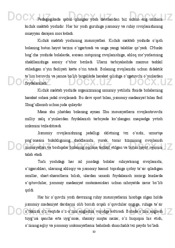 Pedagogikada   qabul   qilingan   yosh   davrlaridan   biz   uchun   eng   muhimi
kichik maktab  yoshidir. Har   bir   yosh  guruhiga  jismoniy  va ruhiy rivojlanishining
muayyan darajasi mos keladi.
Kichik   maktab   yoshining   xususiyatlari.   Kichik   maktab   yoshida   o’qish
bolaning   butun   hayot   tarzini   o’zgartiradi   va   unga   yangi   talablar   qo’yadi.   CHunki
bog’cha   yoshida   bolalarda,   asosan   nutqining   rivojlanishiga,   ahloq   me’yorlarining
shakllanishiga   asosiy   e’tibor   beriladi.   Ularni   tarbiyalashda   maxsus   tashkil
etiladigan   o’yin   faoliyati   katta   o’rin   tutadi.   Bolaning   rivojlanishi   uchun   didaktik
ta’lim beruvchi va jamoa bo’lib birgalikda harakat qilishga o’rgatuvchi o’yinlardan
foydalaniladi.
Kichik maktab yoshida organizmning umumiy yetilishi  fonida bolalarning
harakat sohasi jadal rivojlanadi. Bu davr sport bilan, jismoniy madaniyat bilan faol
Shug’ullanish uchun juda qulaydir.
Mana   shu   jihatdan   bolaning   aynan   Shu   xususiyatlarni   rivojlantiruvchi
milliy   xalq   o’yinlaridan   foydalanish   tarbiyada   ko’zlangan   maqsadga   yetish
imkonini tezlashtiradi.
Jismoniy   rivojlanishning   jadalligi   skletning   tez   o’sishi,   umurtqa
pog’onasini   bukikligining   shakllanishi,   yurak,   tomir   tizimining   rivojlanish
xususiyatlari va boshqalar bolaning oqilona tashkil etilgan va butun hayot rejimini
talab etadi.
Turli   yoshdagi   har   xil   jinsdagi   bolalar   ruhiyatining   rivojlanishi,
o’zgarishlari, ularning ahloqiy va jismoniy kamol  topishiga ijobiy ta’sir  qiladigan
omillar,   shart-sharoitlarni   bilish,   ulardan   unumli   foydalanish   xozirgi   kunlarda
o’qituvchilar,   jismoniy   madaniyat   mutaxassislari   uchun   nihoyatda   zarur   bo’lib
qoldi.
Har bir o’quvchi yosh davrining ruhiy xususiyatlarini hisobga olgan holda
jismoniy   madaniyat   darslarini   olib   borish   orqali   o’quvchilar   ongiga,   ruhiga   ta’sir
o’tkazish o’z vaqtida o’z-o’zini anglashni vujudga keltiradi. Bolada o’zini anglash
tuyg’usi   qancha   erta   uyg’onsa,   shaxsiy   nuqtai   nazar,   o’z   huquqini   his   etish,
o’zining aqliy va jismoniy imkoniyatlarini baholash shunchalik tez paydo bo’ladi.
10