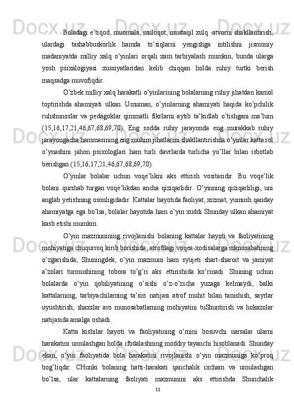 Boladagi e’tiqod, muomala, muloqot, mustaqil xulq -atvorni shakllantirish,
ulardagi   tashabbuskorlik   hamda   to’siqlarni   yengishga   intilishni   jismoniy
madaniyatda   milliy   xalq   o’yinlari   orqali   xam   tarbiyalash   mumkin,   bunda   ularga
yosh   psixalogiyasi   xussiyatlaridan   kelib   chiqqan   holda   ruhiy   turtki   berish
maqsadga muvofiqdir.
O’zbek milliy xalq harakatli o’yinlarining bolalarning ruhiy jihatdan kamol
toptirishda   ahamiyati   ulkan.   Umuman,   o’yinlarning   ahamiyati   haqida   ko’pchilik
ruhshunoslar   va   pedagoklar   qimmatli   fikrlarni   aytib   ta’kidlab   o’tishgani   ma’lum
(15,16,17,21,46,67,68,69,70).   Eng   sodda   ruhiy   jarayonda   eng   murakkab   ruhiy
jarayongacha hammasining eng muhim jihatlarini shakllantirishda o’yinlar katta rol
o’ynashini   jahon   psixologlari   ham   turli   davrlarda   turlicha   yo’llar   bilan   isbotlab
berishgan (15,16,17,21,46,67,68,69,70).
O’yinlar   bolalar   uchun   voqe’likni   aks   ettirish   vositasidir.   Bu   voqe’lik
bolani   qurshab   turgan   voqe’likdan   ancha   qiziqarlidir.   O’yinning   qiziqarliligi,   uni
anglab yetishning osonligidadir. Kattalar hayotida faoliyat, xizmat, yumush qanday
ahamiyatga ega bo’lsa, bolalar hayotida ham o’yin xuddi Shunday ulkan ahamiyat
kasb etishi mumkin.
O’yin   mazmunining   rivojlanishi   bolaning   kattalar   hayoti   va   faoliyatining
mohiyatiga chuqurroq kirib borishida, atrofdagi voqea-xodisalarga mknosabatining
o’zgarishida,   Shuningdek,   o’yin   mazmuni   ham   syujeti   shart-sharoit   va   jamiyat
a’zolari   turmushining   tobora   to’g’ri   aks   ettirishida   ko’rinadi.   Shuning   uchun
bolalarda   o’yin   qobiliyatining   o’sishi   o’z-o’zicha   yuzaga   kelmaydi,   balki
kattalarning,   tarbiyachilarning   ta’siri   natijasi   atrof   muhit   bilan   tanishish,   sayrlar
uyushtirish,   shaxslar   aro   munosabatlarning   mohiyatini   tuShuntirish   va   hokazolar
natijasida amalga oshadi.
Katta   kishilar   hayoti   va   faoliyatining   o’rnini   bosuvchi   narsalar   ularni
harakatini umulashgan holda ifodalashning moddiy tayanchi hisoblanadi. Shunday
ekan,   o’yin   faoliyatida   bola   harakatini   rivojlanishi   o’yin   mazmuniga   ko’proq
bog’liqdir.   CHunki   bolaning   hatti-harakati   qanchalik   ixcham   va   umulashgan
bo’lsa,   ular   kattalarning   faoliyati   mazmunini   aks   ettirishda   Shunchalik
11