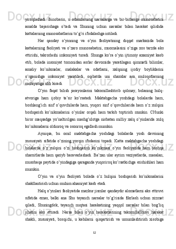 yiroqlashadi.   Binobarin,   u   odamlarning   narsalarga   va   bir-birlariga   munosabatini
amalda   bajarishaga   o’tadi   va   Shuning   uchun   narsalar   bilan   harakat   qilishda
kattalarning munosabatlarini to’g’ri ifodalashga intiladi.
Har   qanday   o’yinning   va   o’yin   faoliyatining   diqqat   markazida   bola
kattalarning   faoliyati   va   o’zaro   munosabatini,   muomalasini   o’ziga   xos   tarzda   aks
ettirishi, takrorlashi  imkoniyati turadi. Shunga ko’ra o’yin ijtimoiy axamiyat kasb
etib,   bolada   insoniyat   tomonidan   asrlar   davomida   yaratilagan   qimmatli   bilimlar,
amaliy   ko’nikmalar,   malakalar   va   odatlarni,   xalqning   ijodiy   boyliklarini
o’rganishga   imkoniyat   yaratiladi,   oqibatda   uni   shaxslar   aro   muloqotlarning
mohiyatiga olib kiradi.
O’yin   faqat   bilish   jarayonlarini   takomillashtirib   qolmay,   bolaning   hulq-
atvoriga   ham   ijobiy   ta’sir   ko’rsatadi.   Maktabgacha   yoshdagi   bolalarda   ham,
boshlang’ich   sinf   o’quvchilarda   ham,   yuqori   sinf   o’quvchilarida   ham   o’z   xulqini
boshqarish   ko’nikmalarini   o’yinlar   orqali   ham   tarkib   toptirish   munkin.   CHunki
biror   maqsadga   yo’naltirilgan   mashg’ulotga   nisbatan   milliy   xalq   o’yinlarida   xulq
ko’nikmalarni oldinroq va osonroq egallash mumkin.
Ayniqsa,   bu   omil   maktabgacha   yoshdagi   bolalarda   yosh   davrining
xususiyati   sifatida   o’zining   yorqin   ifodasini   topadi.   Katta   maktabgacha   yoshdagi
bolalarda   o’z   xulqini   o’zi   boshqarish   ko’nikmasi   o’yin   faoliyatida   ham   boshqa
sharoitlarda   ham   qariyb   baravarlashadi.   Ba’zan   ular   ayrim   vaziyatlarda,   masalan;
musobaqa paytida o’yindagiga qaraganda yuqoriroq ko’rsatkichga erishishlari ham
mumkin. 
O’yin   va   o’yin   faoliyati   bolada   o’z   hulqini   boshqarish   ko’nikmalarini
shakllantirish uchun muhim ahamiyat kasb etadi.
Halq o’yinlari faoliyatida mazkur jismlar qandaydir alomatlarni aks ettiruvi
sifatida   emas,   balki   ana   Shu   tayanch   narsalar   to’g’risida   fikrlash   uchun   xizmat
qiladi,   Shuningdek,   tayanch   nuqtasi   harakatining   yaqqol   narsalar   bilan   bog’liq
jihatini   aks   ettiradi.   Narsa   bilan   o’yin   harakatlarining   takomillaShuvi   harakat
shakli,   xususiyati,   bosqichi,   u   kabilarni   qisqartirish   va   umumlashtirish   xisobiga
12 