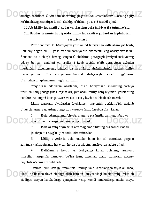 amalga oshiriladi. O’yin harakatlarining qisqarishi va umumlaShuvi ularning aqliy
ko’rinishidagi mantiqan izchil, shaklga o’tishning asosini tashkil qiladi.
II.Bob.Milliy harakatli o`yinlar va ularning bola tarbiyasida tutgan o`rni.
2.1. Bolalar jismoniy tarbiyasida  milliy harakatli o’yinlardan foydalanish
zaruriyatlari
Prezidentimiz Sh. Mirziyayev yosh avlod tarbiyasiga katta ahamiyat berib,
Shunday   degan   edi;   “   yosh   avlodni   tarbiyalash   biz   uchun   eng   asosiy   vazifadir”
Shundan kelib chiqib, hozirgi  vaqtda  O’zbekiston  pedagogik jamiyati  tarbiyaning
odatiy   bo’lgan   shakllari   va   usullarini   izlab   topish,   o’sib   borayotgan   avlodda
mustahkam   umuminsoniy   ishonch   va   qarashlarini   shakillantirish;   shaxsda   milliy
madaniyat   va   milliy   qadriyatlarni   hurmat   qilish,avaylab   asrash   tuyg’ularini
o’stirishga diqqatiniqarratmog’imiz lozim.
Yuqoridagi   fikirlarga   asoslanib,   o’sib   borayotgan   avlodning   tarbiya
tizimida halq pedagogikasi  tajribalari, jumladan, milliy halq o’yinlari  yoshlarning
xarakteri va ongini boshqaruvchi vosita, asosiy kuch deb hisoblash mumkin.
Milliy   harakatli   o’yinlardan   foydalanish   jarayonida   boshlang’ich   maktab
o’quvchilarining quyidagi o’ziga xos xususiyatlarini hisobga olish kerak:
1. Bola odamlarning foliyati, ularning predmetlarga munosabati va
o’zaro muomalasiga, munosabatiga qiziqadi.
2. Bolalar xalq o’yinlarida atrofdagi voqe’likning eng tashqi ifodali
jo’shqin his-tuyg’uli jihatlarini aks ettiradilar.
3. Milliy   o’yinlarda   bola   kattalar   bilan   bir   xil   sharoitda,   yagona
zaminda yashayotganini his etgan holda o’z istagini amaliyotga tadbiq qiladi.
4. Kattalarning   hayoti   va   faoliyatiga   kirish   bolaning   tasavvuri
timsollari   tariqasida   namoyon   bo’lsa   ham,   umuman   uning   chinakam   shaxsiy
hayotida o’chmas iz qoldiradi.
 Xulosa  qilib  aytish  mumkinki,  milliy  xalq  o’yinlaridan foydalanishda,
ularni  qo’llashda   shuni  hisobga   olish   kerakki,  bu  yoshdagi  bolalar  aniqlikni   talab
etadigan   mayda   harakatlarga   qaraganda   keng,   kuchli   harakatlarga   ancha   moyil
13 