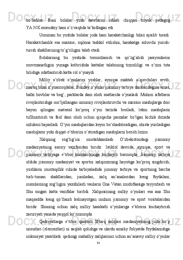 bo’ladilar.   Buni   bolalar   yosh   davrlarini   ishlab   chiqqan   buyuk   pedagog
YA.N.Komenskiy ham o’z vaqtida ta’kidlagan edi.
Umuman   bu   yoshda   bolalar   juda   ham   harakatchanligi   bilan   ajralib   turadi.
Harakatchanlik   esa   maxsus,   oqilona   tashkil   etilishni,   harakatga   soluvchi   yurish-
turish shakllarining to’g’riligini talab etadi.
Bolalarning   bu   yoshida   tormozlanish   va   qo’zg’alish   jarayonlarini
muvozanatligini   yuzaga   keltirishda   kattalar   talabining   tizimliligi   va   o’zini   tuta
bilishga odatlantirish katta rol o’ynaydi.
Milliy   o’zbek   o’yinlarini   yoshlar,   ayniqsa   maktab   o’quvchilari   sevib,
maroq bilan o’ynamoqdalar. Bunday o’yinlar jismoniy tarbiya darslaridagina emas,
balki hovlilar  va bog’, parklarda dam olish soatlarida o’ynaladi. Muhim  sifatlarni
rivojlantirishga mo’ljallangan umumiy rivojlantiruvchi va maxsus mashqlarga doir
bayon   qilingan   material   ko’proq   o’yin   tarzida   beriladi,   lekin   mashqlarni
tuShuntirish   va   faol   dam   olish   uchun   qisqacha   pauzalar   bo’lgan   kichik   dozada
uzluksiz bajariladi. O’yin mashqlaridan keyin bo’shashtiradigan, ohista yuriladigan
mashqlarni yoki diqqat-e’tiborini o’stiradigan mashqlarni berish lozim.
Xalqning   sog’lig’ini   mustahkamlash   O’zbekistondagi   jismoniy
madaniyatning   asosiy   vazifasidan   biridir.   Istiklol   davrida,   ayniqsa,   sport   va
jismoniy   tarbiyaga   e’tibor   kundan-kunga   kuchayib   bormoqda.   Jismoniy   tarbiya
oldida   jismoniy   madaniyat   va   sportni   xalqimizning   hayotiga   ko’proq   singdirish;
yoshlarni   mustaqillik   ruhida   tarbiyalashda   jimoniy   tarbiya   va   sportning   barcha
turli-tuman   shakllaridan,   jumladan,   xalq   an’analaridan   keng   foydalani,
insonlarning sog’ligini   yaxshilash  vaularni  Ona  Vatan  mudofaasiga  tayyorlash  va
Shu   singari   katta   vazifalar   turibdi.   Xalqimizning   milliy   o’yinlari   esa   ana   Shu
maqsadda   keng   qo’llanib   kelinayotgan   muhim   jismoniy   va   sport   vositalaridan
biridir.   Shuning   uchun   xalq   milliy   harakatli   o’yinlariga   e’tiborni   kuchaytirish
zaruriyati yanada yaqqol ko’rinmoqda.
Qadriyatlarga   e’tibor   qaratish   SHarq   xalqlari   madaniyatining   juda   ko’p
unsurlari (elementlari) ni saqlab qolishga va ulardn amaliy foliyatda foydalanishga
imkoniyat yaratiladi. qadimgi mahalliy xalqlarimiz uchun an’anaviy milliy o’yinlar
14 