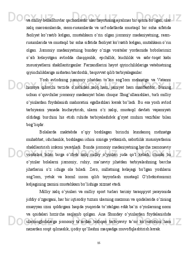 va milliy bellaShuvlar qachonlardir ular hayotining ajralmas bir qismi bo’lgan, ular
xalq   marosimlarida,   rasm-rusumlarda   va   urf-odatlarda   mustaqil   bir   soha   sifatida
faoliyat   ko’rsatib   kelgan,   mustahkam   o’rin   olgan   jismoniy   madaniyatning,   rasm-
rusumlarida va mustaqil bir soha sifatida faoliyat ko’rsatib kelgan, mutahkam o’rin
olgan.   Jismoniy   madaniyatning   bunday   o’ziga   vositalar   yordamida   bobolarimiz
o’sib   kelayotgan   avlodda   chaqqonlik,   epchillik,   kuchlilik   va   sabr-toqat   kabi
xususiyatlarni   shakllantirganlar. Farzandlarini  hayot   qiyinchiliklariga  vatabiatning
qiyinchiliklariga nisbatan bardoshli, baquvvat qilib tarbiyalaganlar.
Yosh   avlodning   jismoniy   jihatdan   to’kis   sog’lom   mehnatga   va   Vatanni
himoya   qiluvchi   tarzida   o’sishidan   xalq   ham,   jamiyat   ham   manfaatdor.   Buning
uchun o’quvchilar  jismoniy madaniyat  bilan chuqur  Shug’ullanishlari, turli  milliy
o’yinlardan   foydalanish   mahoratini   egallashlari   kerak   bo’ladi.   Bu   esa   yosh   avlod
tarbiyasini   yanada   kuchaytirish,   ularni   o’z   xalqi,   mustaqil   davlati   vajamiyati
oldidagi   burchini   his   etish   ruhida   tarbiyalashdek   g’oyat   muhim   vazifalar   bilan
bog’liqdir.
Bolalarda   maktabda   o’qiy   boshlagan   birinchi   kundanoq   mehnatga
muhabbat, ishchanlik, boshlagan ishini oxiriga yetkazish, sabotlilik xususiyatlarini
shakllantirish imkoni yaratiladi. Bunda jismoniy madaniyatning barcha zamonaviy
vositalari   bilan   birga   o’zbek   xalq   milliy   o’yinlari   juda   qo’l   keladi,   chunki   bu
o’yinlar   bolalarni   jismoniy,   ruhiy,   ma’naviy   jihatdan   tarbiyalashning   barcha
jihatlarini   o’z   ichiga   ola   biladi.   Zero,   millatning   kelajagi   bo’lgan   yoshlarni
sog’lom,   yetuk   va   komil   inson   qilib   tayyorlash   mustaqil   O’zbekistonimiz
keljagining zamini mustahkam bo’lishiga xizmat etadi.
Milliy   xalq   o’yinlari   va   milliy   sport   turlari   tarixiy   taraqqiyot   jarayonida
jiddiy o’zgargani, har bir iqtisodiy tuzum ularning mazmun va qoidalarida o’zining
muayyan izini qoldirgani haqida yuqorida to’xtalgan edik.ba’zi o’yinlarning nomi
va   qoidalari   hozircha   saqlanib   qolgan.   Ana   Shunday   o’yinlardan   foydalanishda
ularningbolalarga   jismoniy   ta’sirdan   tashqari   tarbiyaviy   ta’sir   ko’rsatishini   ham
nazardan soqit qilmaslik, ijodiy qo’llashni maqsadga muvofiqlashtirish kerak.
15 