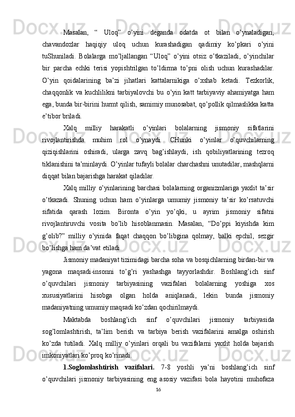 Masalan,   “   Uloq”   o’yini   deganda   odatda   ot   bilan   o’ynaladigan,
chavandozlar   haqiqiy   uloq   uchun   kurashadigan   qadimiy   ko’pkari   o’yini
tuShuniladi.   Bolalarga   mo’ljallangan   “Uloq”   o’yini   otsiz   o’tkaziladi,   o’yinchilar
bir   parcha   echki   terisi   yopishtrilgan   to’ldirma   to’pni   olish   uchun   kurashadilar.
O’yin   qoidalarining   ba’zi   jihatlari   kattalarnikiga   o’xshab   ketadi.   Tezkorlik,
chaqqonlik   va   kuchlilikni   tarbiyalovchi   bu   o’yin   katt   tarbiyaviy   ahamiyatga   ham
ega, bunda bir-birini hurmt qilish, samimiy munosabat, qo’pollik qilmaslikka katta
e’tibor briladi.
Xalq   milliy   harakatli   o’yinlari   bolalarning   jismoniy   sifatlarini
rivojlantirishda   muhim   rol   o’ynaydi.   CHunki   o’yinlar   o’quvchilarning
qiziqishlarini   oshiradi,   ularga   zavq   bag’ishlaydi,   ish   qobiliyatlarining   tezroq
tiklanishini ta’minlaydi. O’yinlar tufayli bolalar charchashni unutadilar, mashqlarni
diqqat bilan bajarishga harakat qiladilar.
Xalq   milliy   o’yinlarining   barchasi   bolalarning   organizmlariga   yaxlit   ta’sir
o’tkazadi.   Shuning   uchun   ham   o’yinlarga   umumiy   jismoniy   ta’sir   ko’rsatuvchi
sifatida   qarash   lozim.   Bironta   o’yin   yo’qki,   u   ayrim   jismoniy   sifatni
rivojlantiruvchi   vosita   bo’lib   hisoblanmasin.   Masalan,   “Do’ppi   kiyishda   kim
g’olib?”   milliy   o’yinida   faqat   chaqqon   bo’libgina   qolmay,   balki   epchil,   sezgir
bo’lishga ham da’vat etiladi.
Jismoniy madaniyat tizimidagi barcha soha va bosqichlarning birdan-bir va
yagona   maqsadi-insonni   to’g’ri   yashashga   tayyorlashdir.   Boshlang’ich   sinf
o’quvchilari   jismoniy   tarbiyasining   vazifalari   bolalarning   yoshiga   xos
xususiyatlarini   hisobga   olgan   holda   aniqlanadi,   lekin   bunda   jismoniy
madaniyatning umumiy maqsadi ko’zdan qochirilmaydi.
Maktabda   boshlang’ich   sinf   o’quvchilari   jismoniy   tarbiyasida
sog’lomlashtirish,   ta’lim   berish   va   tarbiya   berish   vazifalarini   amalga   oshirish
ko’zda   tutiladi.   Xalq   milliy   o’yinlari   orqali   bu   vazifalarni   yaxlit   holda   bajarish
imkoniyatlari ko’proq ko’rinadi.
1.Soglomlashtirish   vazifalari.   7-8   yoshli   ya’ni   boshlang’ich   sinf
o’quvchilari   jismoniy   tarbiyasining   eng   asosiy   vazifasi   bola   hayotini   muhofaza
16