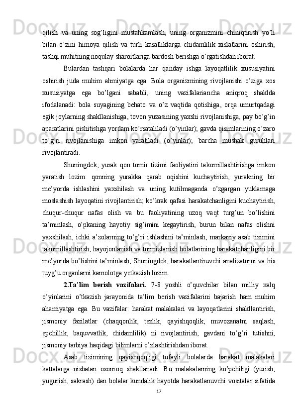 qilish   va   uning   sog’ligini   mustahkamlash,   uning   organizmini   chiniqtirish   yo’li
bilan   o’zini   himoya   qilish   va   turli   kasalliklarga   chidamlilik   xislatlarini   oshirish,
tashqi muhitning noqulay sharoitlariga bardosh berishga o’rgatishdan iborat.
Bulardan   tashqari   bolalarda   har   qanday   ishga   layoqatlilik   xususiyatini
oshirish   juda   muhim   ahmiyatga   ega.   Bola   organizmining   rivojlanishi   o’ziga   xos
xususiyatga   ega   bo’lgani   sababli,   uning   vazifalariancha   aniqroq   shaklda
ifodalanadi:   bola   suyagining   behato   va   o’z   vaqtida   qotishiga,   orqa   umurtqadagi
egik joylarning shakllanishiga, tovon yuzasining yaxshi rivojlanishiga, pay bo’g’in
aparatlarini pishitishga yordam ko’rsataliladi (o’yinlar); gavda qisimlarining o’zaro
to’g’ri   rivojlanishiga   imkon   yaratiladi   (o’yinlar);   barcha   mushak   guruhlari
rivojlantiradi.
Shuningdek,   yurak   qon   tomir   tizimi   faoliyatini   takomillashtirishga   imkon
yaratish   lozim:   qonning   yurakka   qarab   oqishini   kuchaytirish,   yurakning   bir
me’yorda   ishlashini   yaxshilash   va   uning   kutilmaganda   o’zgargan   yuklamaga
moslashish layoqatini rivojlantirish; ko’krak qafasi harakatchanligini kuchaytirish,
chuqur-chuqur   nafas   olish   va   bu   faoliyatining   uzoq   vaqt   turg’un   bo’lishini
ta’minlash,   o’pkaning   hayotiy   sig’imini   kegaytirish,   burun   bilan   nafas   olishni
yaxshilash,   ichki   a’zolarning   to’g’ri   ishlashini   ta’minlash,   markaziy   asab   tizimini
takomillashtirish; hayojonlanish va tormizlanish holatlarining harakatchanligini bir
me’yorda bo’lishini ta’minlash, Shuningdek, harakatlantiruvchi analizatorni va his
tuyg’u organlarni kamolotga yetkazish lozim.
2.Ta’lim   berish   vazifalari.   7-8   yoshli   o’quvchilar   bilan   milliy   xalq
o’yinlarini   o’tkazish   jarayonida   ta’lim   berish   vazifalarini   bajarish   ham   muhim
ahamiyatga   ega.   Bu   vazifalar:   harakat   malakalari   va   layoqatlarini   shakllantirish,
jismoniy   fazilatlar   (chaqqonlik,   tezlik,   qayishqoqlik,   muvozanatni   saqlash,
epchillik,   baquvvatlik,   chidamlilik)   ni   rivojlantirish,   gavdani   to’g’ri   tutishni,
jismoniy tarbiya haqidagi bilimlarni o’zlashtirishdan iborat.
Asab   tizimining   qayishqoqligi   tufayli   bolalarda   harakat   malakalari
kattalarga   nisbatan   osonroq   shakllanadi.   Bu   malakalarning   ko’pchiligi   (yurish,
yugurish, sakrash)  dan bolalar kundalik hayotda harakatlanuvchi  vositalar sifatida
17 