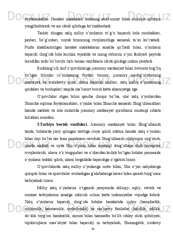 foydalanadilar.   Harakat   malakalari   bolaning   atrof-muxit   bilan   muloqot   qilishini
yengillashtiradi va uni idrok qilishiga ko’maklashadi.
Tanlab   olingan   xalq   milliy   o’yinlarini   to’g’ri   bajarish   bola   mushaklari,
paylari,   bo’g’imlari,   suyuk   tizimining   rivojlanishiga   samarali   ta’sir   ko’rsatadi.
Puxta   shakllantirilgan   harakat   malakalarini   amalda   qo’llash   bilan,   o’yinlarni
bajarish   chog’ida   bola   kuchini   tejashda   va   uning   etiborini   o’yin   faoliyati   paytida
tasodifan sodir bo’luvchi turli-tuman vazifalarni idrok qilishga imkon yaratadi.
Boshlang’ich sinf o’quvchilariga jismoniy madaniyat bilan bevosita bog’liq
bo’lgan   bilimlar   (o’yinlarning   foydali   tomoni,   jismoniy   mashg’ulotlarning
axamiyati   va   texnikaviy   ijrosi,   ularni   bajarish   usullari,   xalq   milliy   o’yinlarning
qoidalari va boshqalar) xaqida ma’lumot berish katta ahamiyatga ega.
O’quvchilar   olgan   bilim   qancha   chuqur   bo’lsa,   ular   xalq   o’yinlaridan
Shuncha oqilona foydalanishlari, o’yinlar bilan Shuncha samarali Shug’ullanishlari
hamda   maktab   va   oila   muhitida   jismoniy   madaniyat   qurollarini   mustaqil   ishlata
bilishlari mumkin.
3.Tarbiya   berish   vazifalari.   Jismoniy   madaniyat   bilan   Shug’ullanish
tanda,   bolalarda   joriy   qilingan   tartibga   rioya   qilish   odatini   hamda   xalq   o’yinlari
bilan iloji bo’lsa xar kuni muntazam ravishda Shug’ullanish ishtiyoqini uyg’otish,
ularda   maktab   va   uyda   Shu   o’yinni   bilan   mustaqil   shug’ullana   olish   layoqatini
rivojlantirish, ularni o’z tengqurlari va o’zlaridan kichik bo’lgan bolalar jamoasida
o’yinlarni tashkil qilish, ularni birgalikda bajarishga o’rgatish lozim.
O’quvchilarda   xalq   milliy   o’yinlariga   mehr   bilan,   Shu   o’yin   natijalariga
qiziqish bilan va sportchilar erishadigan g’alabalariga havas bilan qarash tuyg’usini
tarbiyalash lozim.
Milliy   xalq   o’yinlarini   o’rganish   jarayonida   ahloqiy,   aqliy,   estetik   va
mexnat   tarbiyalarini   amalga   oshirish   uchun   katta   imkoniyatlar   vujudga   keladi.
Xalq   o’yinlarini   bajarish   chog’ida   bolalar   harakatida   ijobiy   (hamjihatlik,
intizomlik,   kamtarinlik,   mehribonlik)   va   ma’naviy   fazilatlar   (halollik,   odillik,
do’slik   tuyg’usi   hamkorlik,   zamon   bilan   hamnafas   bo’lib   ishlay   olish   qobiliyati,
topshiriqlarni   mas’uliyat   bilan   bajarish)   ni   tarbiyalash,   Shuningdek,   irodaviy
18 