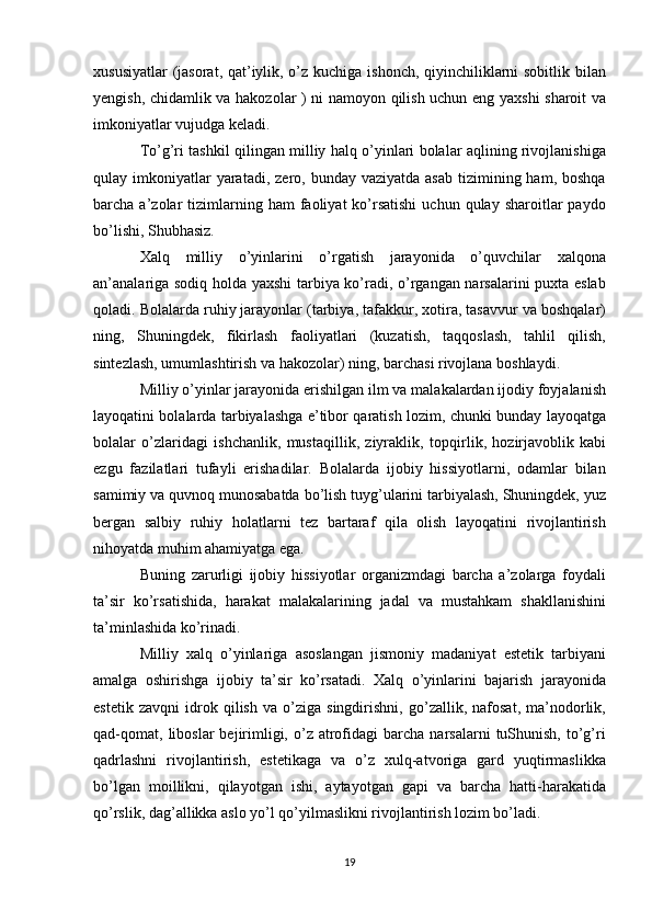 xususiyatlar  (jasorat, qat’iylik, o’z kuchiga ishonch, qiyinchiliklarni sobitlik bilan
yengish, chidamlik va hakozolar ) ni namoyon qilish uchun eng yaxshi sharoit va
imkoniyatlar vujudga keladi.
To’g’ri tashkil qilingan milliy halq o’yinlari bolalar aqlining rivojlanishiga
qulay imkoniyatlar  yaratadi,  zero, bunday  vaziyatda  asab  tizimining ham,  boshqa
barcha  a’zolar  tizimlarning  ham   faoliyat   ko’rsatishi   uchun  qulay  sharoitlar   paydo
bo’lishi, Shubhasiz.
Xalq   milliy   o’yinlarini   o’rgatish   jarayonida   o’quvchilar   xalqona
an’analariga sodiq holda yaxshi  tarbiya ko’radi, o’rgangan narsalarini puxta eslab
qoladi. Bolalarda ruhiy jarayonlar (tarbiya, tafakkur, xotira, tasavvur va boshqalar)
ning,   Shuningdek,   fikirlash   faoliyatlari   (kuzatish,   taqqoslash,   tahlil   qilish,
sintezlash, umumlashtirish va hakozolar) ning, barchasi rivojlana boshlaydi.
Milliy o’yinlar jarayonida erishilgan ilm va malakalardan ijodiy foyjalanish
layoqatini bolalarda tarbiyalashga e’tibor qaratish lozim, chunki bunday layoqatga
bolalar   o’zlaridagi   ishchanlik,   mustaqillik,   ziyraklik,   topqirlik,   hozirjavoblik   kabi
ezgu   fazilatlari   tufayli   erishadilar.   Bolalarda   ijobiy   hissiyotlarni,   odamlar   bilan
samimiy va quvnoq munosabatda bo’lish tuyg’ularini tarbiyalash, Shuningdek, yuz
bergan   salbiy   ruhiy   holatlarni   tez   bartaraf   qila   olish   layoqatini   rivojlantirish
nihoyatda muhim ahamiyatga ega.
Buning   zarurligi   ijobiy   hissiyotlar   organizmdagi   barcha   a’zolarga   foydali
ta’sir   ko’rsatishida,   harakat   malakalarining   jadal   va   mustahkam   shakllanishini
ta’minlashida ko’rinadi.
Milliy   xalq   o’yinlariga   asoslangan   jismoniy   madaniyat   estetik   tarbiyani
amalga   oshirishga   ijobiy   ta’sir   ko’rsatadi.   Xalq   o’yinlarini   bajarish   jarayonida
estetik   zavqni   idrok   qilish   va   o’ziga   singdirishni,   go’zallik,   nafosat,   ma’nodorlik,
qad-qomat,   liboslar   bejirimligi,  o’z  atrofidagi   barcha   narsalarni   tuShunish,   to’g’ri
qadrlashni   rivojlantirish,   estetikaga   va   o’z   xulq-atvoriga   gard   yuqtirmaslikka
bo’lgan   moillikni,   qilayotgan   ishi,   aytayotgan   gapi   va   barcha   hatti-harakatida
qo’rslik, dag’allikka aslo yo’l qo’yilmaslikni rivojlantirish lozim bo’ladi.
19 