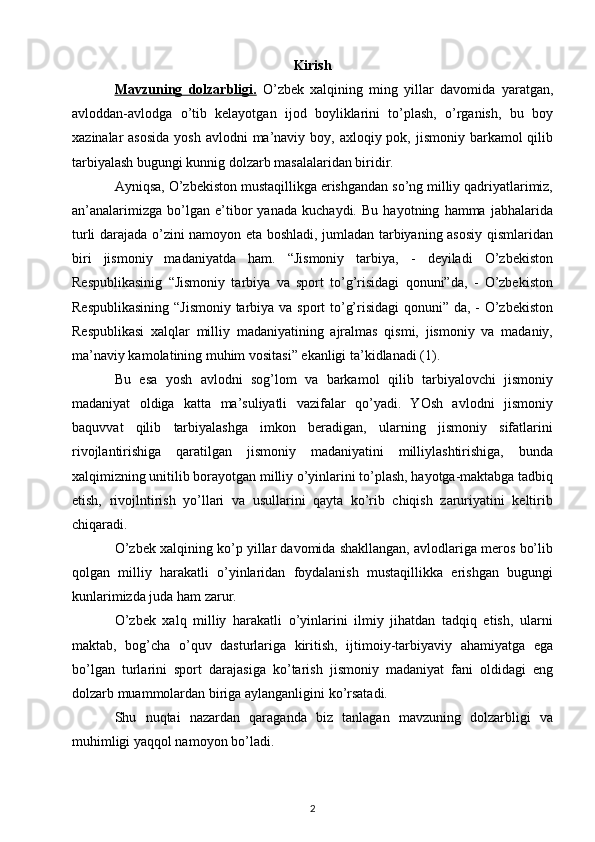 Kirish
Mavzuning   dolzarbligi.   O’zbek   xalqining   ming   yillar   davomida   yaratgan,
avloddan-avlodga   o’tib   kelayotgan   ijod   boyliklarini   to’plash,   o’rganish,   bu   boy
xazinalar  asosida  yosh  avlodni  ma’naviy boy, axloqiy pok, jismoniy  barkamol  qilib
tarbiyalash bugungi kunnig dolzarb masalalaridan biridir.
Ayniqsa, O’zbekiston mustaqillikga erishgandan so’ng milliy qadriyatlarimiz,
an’analarimizga   bo’lgan   e’tibor   yanada   kuchaydi.   Bu   hayotning   hamma   jabhalarida
turli darajada o’zini namoyon eta boshladi, jumladan tarbiyaning asosiy qismlaridan
biri   jismoniy   madaniyatda   ham.   “Jismoniy   tarbiya,   -   deyiladi   O’zbekiston
Respublikasinig   “Jismoniy   tarbiya   va   sport   to’g’risidagi   qonuni”da,   -   O’zbekiston
Respublikasining  “Jismoniy  tarbiya va sport  to’g’risidagi  qonuni” da, - O’zbekiston
Respublikasi   xalqlar   milliy   madaniyatining   ajralmas   qismi,   jismoniy   va   madaniy,
ma’naviy kamolatining muhim vositasi” ekanligi ta’kidlanadi (1).
Bu   esa   yosh   avlodni   sog’lom   va   barkamol   qilib   tarbiyalovchi   jismoniy
madaniyat   oldiga   katta   ma’suliyatli   vazifalar   qo’yadi.   YOsh   avlodni   jismoniy
baquvvat   qilib   tarbiyalashga   imkon   beradigan,   ularning   jismoniy   sifatlarini
rivojlantirishiga   qaratilgan   jismoniy   madaniyatini   milliylashtirishiga,   bunda
xalqimizning unitilib borayotgan milliy o’yinlarini to’plash, hayotga-maktabga tadbiq
etish,   rivojlntirish   yo’llari   va   usullarini   qayta   ko’rib   chiqish   zaruriyatini   keltirib
chiqaradi.
O’zbek xalqining ko’p yillar davomida shakllangan, avlodlariga meros bo’lib
qolgan   milliy   harakatli   o’yinlaridan   foydalanish   mustaqillikka   erishgan   bugungi
kunlarimizda juda ham zarur.
O’zbek   xalq   milliy   harakatli   o’yinlarini   ilmiy   jihatdan   tadqiq   etish,   ularni
maktab,   bog’cha   o’quv   dasturlariga   kiritish,   ijtimoiy-tarbiyaviy   ahamiyatga   ega
bo’lgan   turlarini   sport   darajasiga   ko’tarish   jismoniy   madaniyat   fani   oldidagi   eng
dolzarb muammolardan biriga aylanganligini ko’rsatadi.
Shu   nuqtai   nazardan   qaraganda   biz   tanlagan   mavzuning   dolzarbligi   va
muhimligi yaqqol namoyon bo’ladi.
2