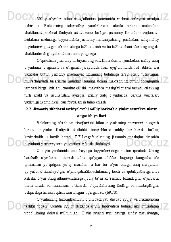 Milliy   o’yinlar   bilan   shug’ullanish   jarayonida   mehnat   tarbiyasi   amalga
oshiriladi.   Bolalarning   salomatligi   yaxshilanadi,   ularda   harakat   malakalari
shakllanadi,   mehnat   faoliyati   uchun   zarur   bo’lgan   jismoniy   fazilatlar   rivojlanadi.
Bolalarni   mehnatga   tayyorlashda   jismoniy   madaniyatning,   jumladan,   xalq   milliy
o’yinlarining tutgan o’rnini ularga tuShuntirish va bu tuShunchani ularning ongida
shakllantirish g’oyat muhim ahamiyatga ega.
O’quvchilar jismoniy tarbiyasining vazifalari doimo, jumladan, milliy xalq
o’yinlarini   o’rganish   va   o’rgatish   jarayonida   ham   uyg’un   holda   hal   etiladi.   Bu
vazifalar   butun   jismoniy   madaniyat   tizimining   bolalarga   ta’sir   etishi   tufayligina
muvaffaqiyatli   bajarilishi   mumkin.   buning   uchun   maktabning   butun   pedagogika
jamoasi birgalikda ahil xarakat qilishi, maktabda mashg’ulotlarni tashkil etishning
turli   shakl   va   usullaridan,   ayniqsa,   milliy   xalq   o’yinlarida,   barcha   vositalari
yaxlitligi (kompleksi) dan foydalanish talab etiladi.
2.2. Jismoniy sifatlarni tarbiyalovchi milliy harkatli o’yinlar tasnifi va ularni
o’rgatish yo`llari
Bolalarning   o’sish   va   rivojlanishi   bilan   o’yinlarning   mazmuni   o’zgarib
boradi:   o’yinlar   faoliyati   dastlabki   bosqichlarda   oddiy   harakterda   bo’lsa,
keyinchalik   u   boyib   boradi.   P.F.Lesgaft   o’zining   jismoniy   mashqlar   tizimida
o’yinlarni jismoniy tarbiya vositasi sifatida ifodalaydi.
U   o’yin   yordamida   bola   hayotga   tayyorlanishiga   e’tibor   qaratadi.   Uning
harakatli   o’yinlarni   o’tkazish   uchun   qo’ygan   talablari   bugungi   kungacha   o’z
qimmatini   yo’qotgani   yo’q:   masalan,   u   har   bir   o’yin   oldiga   aniq   maqsadlar
qo’yishi,   o’tkazilayotgan   o’yin   qatnaShuvchilarning   kuch   va   qobiliyatlariga   mos
kelishi, o’yin Shug’ullanuvchilariga ijobiy ta’sir ko’rsatishi lozimligini, o’yinlarni
tizim   tarzda   va   muntazam   o’tkazish,   o’quvchilarning   faolligi   va   mustaqilligini
oshprishga harakat qilish zzarurligini uqtirgan edi (69,70).
O’yinlarning   takomillashuvi,   o’yin   faoliyati   dastlab   syujet   va   mazmundan
tashkil   topadi.   Odatda   syujet   deganda   o’yin   faoliyatida   bolalar   aks   ettiradigan
voqe’likning   doirasi   tuShuniladi.   O’yin   syujeti   turli   davrga   sinfiy   xususiyatga,
20 