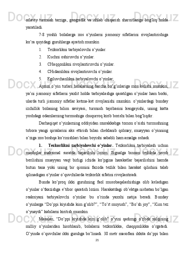 oilaviy   turmush   tarziga,   geografik   va   ishlab   chiqarish   sharoitlariga   bog’liq   holda
yaratiladi.
7-8   yoshli   bolalarga   xos   o’yinlarni   jismoniy   sifatlarini   rivojlantirishiga
ko’ra quyidagi guruhlarga ajratish mumkin
1. Tezkorlikni tarbiyalovchi o’yinlar.
2. Kuchni oshiruvchi o’yinlar.
3. CHaqqonlikni rivojlantiruvchi o’yinlar.
4. CHidamlikni rivojlantiruvchi o’yinlar.
5. Egiluvchanlikni tarbiyalovchi o’yinlar;
Ayrim   o’yin   turlari   bolalarning   barcha   bo’g’inlariga  mos   kelishi   mumkin,
ya’ni   jismoniy   sifatlarni   yaxlit   holda   tarbiyalashga   qaratilgan   o’yinlar   ham   borki,
ularda   turli   jismoniy   sifatlar   ketma-ket   rivojlanishi   mumkin.   o’yinlardagi   bunday
izchillik   bolaning   bilim   saviyasi,   turmush   tajribasini   kengayishi,   uning   katta
yoshdagi odamlarning turmushiga chuqurroq kirib borishi bilan bog’liqdir.
Darhaqiqat o’yinlarning oddiyidan murakkabga tomon o’sishi turmushning
tobora   yangi   qirralarini   aks   ettirish   bilan   cheklanib   qolmay,   muayyan   o’yinning
o’ziga xos boshqa ko’rinishlari bilan boyishi sababli ham amalga oshadi.
1. Tezkorlikni   tarbiyalovchi   o’yinlar.   Tezkorlikni   tarbiyalash   uchun
mashqlar   maksimal   suratda   bajarilishi   lozim.   Signalga   binoan   tezlikda   javob
berilishini   muayyan   vaqt   birligi   ichida   ko’pgina   harakatlar   bajarilishini   hamda
butun   tana   yoki   uning   bir   qismini   fazoda   tezlik   bilan   harakat   qilishini   talab
qilinadigan o’yinlar o’quvchilarda tezkorlik sifatini rivojlantiradi.
Bunda   ko’proq   ikki   guruhning   faol   musobaqalashishiga   olib   keladigan
o’yinlar o’tkazishga e’tibor qaratish lozim. Harakatdagi ob’ektga nisbatan bo’lgan
reaksiyani   tarbiyalovchi   o’yinlar   bu   o’rinda   yaxshi   natija   beradi.   Bunday
o’yinlarga “Do’ppi kiyishda kim g’olib?”, “To’rt muyush”, “Bo’sh joy”, “Kim tez
o’ynaydi” kabilarni kiritish mumkin.
Masalan,   “Do’ppi   kiyishda   kim   g’olib”   o’yini   qadimgi   o’zbek   xalqining
milliy   o’yinlaridan   hisoblanib,   bolalarni   tezkorlikka,   chaqqonlikka   o’rgatadi.
O’yinda o’quvchilar  ikki guruhga bo’linadi. 30 metr masofani  ikkita do’ppi bilan
21