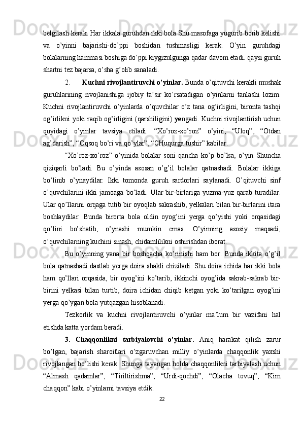 belgilash kerak. Har ikkala guruhdan ikki bola Shu masofaga yugurib borib kelishi
va   o’yinni   bajarishi-do’ppi   boshidan   tushmasligi   kerak.   O’yin   guruhdagi
bolalarning hammasi boshiga do’ppi kiygizulgunga qadar davom etadi. qaysi guruh
shartni tez bajarsa, o’sha g’olib sanaladi.
2. Kuchni rivojlantiruvchi o’yinlar.  Bunda   o’qituvchi   kerakli   mushak
guruhlarining   rivojlanishiga   ijobiy   ta’sir   ko’rsatadigan   o’yinlarni   tanlashi   lozim.
Kuchni   rivojlantiruvchi   o’yinlarda   o’quvchilar   o’z   tana   og’irligini,   bironta   tashqi
og’irlikni yoki raqib og’irligini (qarshiligini)   ye ngadi. Kuchni rivojlantirish uchun
quyidagi   o’yinlar   tavsiya   etiladi:   “Xo’roz-xo’roz”   o’yini,   “Uloq”,   “Otdan
ag’darish”, “Oqsoq bo’ri va qo’ylar”, “CHuqurga tushir” kabilar.
“Xo’roz-xo’roz”   o’yinida   bolalar   soni   qancha   ko’p   bo’lsa,   o’yin   Shuncha
qiziqarli   bo’ladi.   Bu   o’yinda   asosan   o’g’il   bolalar   qatnashadi.   Bolalar   ikkiga
bo’linib   o’ynaydilar.   Ikki   tomonda   guruh   sardorlari   saylanadi.   O’qituvchi   sinf
o’quvchilarini   ikki   jamoaga  bo’ladi.  Ular  bir-birlariga  yuzma-yuz  qarab  turadilar.
Ular qo’llarini orqaga tutib bir oyoqlab sakrashib, yelkalari bilan bir-birlarini itara
boshlaydilar.   Bunda   birorta   bola   oldin   oyog’ini   yerga   qo’yishi   yoki   orqasidagi
qo’lini   bo’shatib,   o’ynashi   mumkin   emas.   O’yinning   asosiy   maqsadi,
o’quvchilarning kuchini sinash, chidamlilikni oshirishdan iborat.
Bu   o’yinning   yana   bir   boshqacha   ko’rinishi   ham   bor.   Bunda   ikkita   o’g’il
bola qatnashadi.dastlab yerga doira shakli chiziladi. Shu doira ichida har ikki bola
ham   qo’llari   orqasida,   bir   oyog’ini   ko’tarib,   ikkinchi   oyog’ida   sakrab-sakrab   bir-
birini   yelkasi   bilan   turtib,   doira   ichidan   chiqib   ketgan   yoki   ko’tarilgan   oyog’ini
yerga qo’ygan bola yutqazgan hisoblanadi.
Tezkorlik   va   kuchni   rivojlantiruvchi   o’yinlar   ma’lum   bir   vazifani   hal
etishda katta yordam beradi.
3.   Chaqqonlikni   tarbiyalovchi   o’yinlar.   Aniq   harakat   qilish   zarur
bo’lgan,   bajarish   sharoitlari   o’zgaruvchan   milliy   o’yinlarda   chaqqonlik   yaxshi
rivojlangan bo’lishi kerak. Shunga tayangan holda chaqqonlikni tarbiyalash uchun
“Almash   qadamlar”,   “Tiriltirishma”,   “Urdi-qochdi”,   “Olacha   tovuq”,   “Kim
chaqqon” kabi o’yinlarni tavsiya etdik.
22 