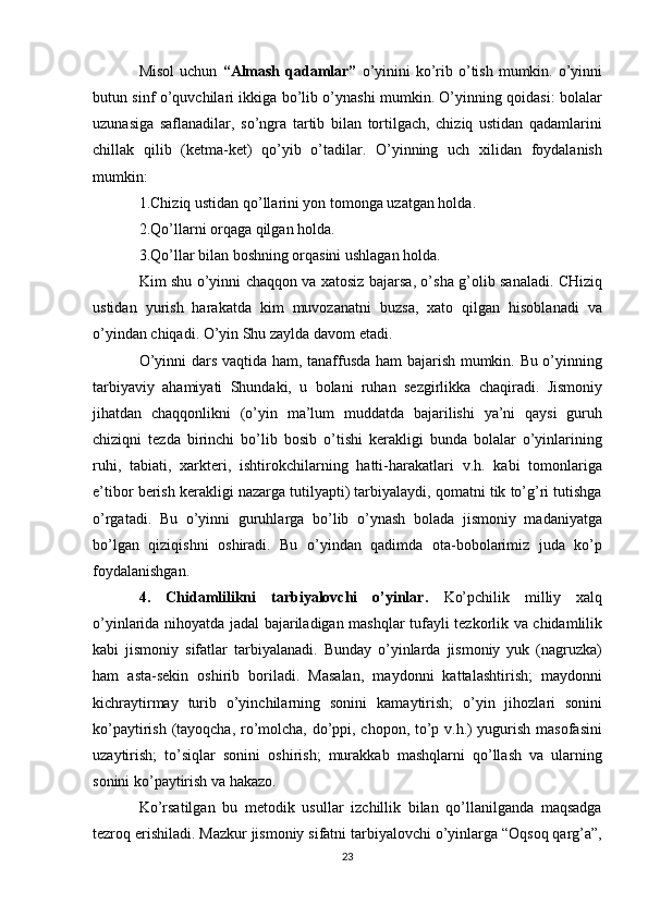 Misol  uchun   “Almash  qadamlar”   o’yinini  ko’rib  o’tish  mumkin. o’yinni
butun sinf o’quvchilari ikkiga bo’lib o’ynashi mumkin. O’yinning qoidasi: bolalar
uzunasiga   saflanadilar,   so’ngra   tartib   bilan   tortilgach,   chiziq   ustidan   qadamlarini
chillak   qilib   (ketma-ket)   qo’yib   o’tadilar.   O’yinning   uch   xilidan   foydalanish
mumkin:
1.Chiziq ustidan qo’llarini yon tomonga uzatgan holda.
2.Qo’llarni orqaga qilgan holda.
3.Qo’llar bilan boshning orqasini ushlagan holda.
Kim shu o’yinni chaqqon va xatosiz bajarsa, o’sha g’olib sanaladi. CHiziq
ustidan   yurish   harakatda   kim   muvozanatni   buzsa,   xato   qilgan   hisoblanadi   va
o’yindan chiqadi. O’yin Shu zaylda davom etadi.
O’yinni dars vaqtida ham, tanaffusda ham bajarish mumkin. Bu o’yinning
tarbiyaviy   ahamiyati   Shundaki,   u   bolani   ruhan   sezgirlikka   chaqiradi.   Jismoniy
jihatdan   chaqqonlikni   (o’yin   ma’lum   muddatda   bajarilishi   ya’ni   qaysi   guruh
chiziqni   tezda   birinchi   bo’lib   bosib   o’tishi   kerakligi   bunda   bolalar   o’yinlarining
ruhi,   tabiati,   xarkteri,   ishtirokchilarning   hatti-harakatlari   v.h.   kabi   tomonlariga
e’tibor berish kerakligi nazarga tutilyapti) tarbiyalaydi, qomatni tik to’g’ri tutishga
o’rgatadi.   Bu   o’yinni   guruhlarga   bo’lib   o’ynash   bolada   jismoniy   madaniyatga
bo’lgan   qiziqishni   oshiradi.   Bu   o’yindan   qadimda   ota-bobolarimiz   juda   ko’p
foydalanishgan.
4.   Chidamlilikni   tarbiyalovchi   o’yinlar.   Ko’pchilik   milliy   xalq
o’yinlarida nihoyatda jadal bajariladigan mashqlar tufayli tezkorlik va chidamlilik
kabi   jismoniy   sifatlar   tarbiyalanadi.   Bunday   o’yinlarda   jismoniy   yuk   (nagruzka)
ham   asta-sekin   oshirib   boriladi.   Masalan,   maydonni   kattalashtirish;   maydonni
kichraytirmay   turib   o’yinchilarning   sonini   kamaytirish;   o’yin   jihozlari   sonini
ko’paytirish (tayoqcha, ro’molcha, do’ppi, chopon, to’p v.h.) yugurish masofasini
uzaytirish;   to’siqlar   sonini   oshirish;   murakkab   mashqlarni   qo’llash   va   ularning
sonini ko’paytirish va hakazo.
Ko’rsatilgan   bu   metodik   usullar   izchillik   bilan   qo’llanilganda   maqsadga
tezroq erishiladi. Mazkur jismoniy sifatni tarbiyalovchi o’yinlarga “Oqsoq qarg’a”,
23