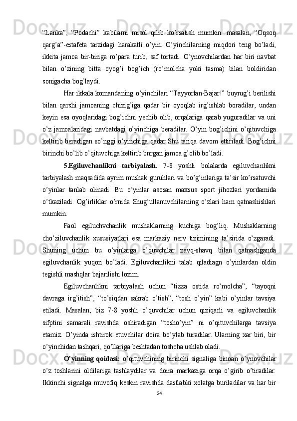 “Lanka”,   “Podachi”   kabilarni   misol   qilib   ko’rsatish   mumkin.   masalan,   “Oqsoq
qarg’a”-estafeta   tarzidagi   harakatli   o’yin.   O’yinchilarning   miqdori   teng   bo’ladi,
ikkita   jamoa   bir-biriga   ro’para   turib,   saf   tortadi.   O’ynovchilardan   har   biri   navbat
bilan   o’zining   bitta   oyog’i   bog’ich   (ro’molcha   yoki   tasma)   bilan   boldiridan
sonigacha bog’laydi.
Har ikkala komandaning o’yinchilari “Tayyorlan-Bajar!” buyrug’i berilishi
bilan   qarshi   jamoaning   chizig’iga   qadar   bir   oyoqlab   irg’ishlab   boradilar,   undan
keyin esa  oyoqlaridagi  bog’ichni  yechib olib, orqalariga qarab yuguradilar va uni
o’z   jamoalaridagi   navbatdagi   o’yinchiga   beradilar.   O’yin   bog’ichini   o’qituvchiga
keltirib beradigan so’nggi o’yinchiga qadar Shu tariqa davom ettiriladi. Bog’ichni
birinchi bo’lib o’qituvchiga keltirib bnrgan jamoa g’olib bo’ladi.
5.Egiluvchanlikni   tarbiyalash.   7-8   yoshli   bolalarda   egiluvchanlikni
tarbiyalash maqsadida ayrim mushak guruhlari va bo’g’inlariga ta’sir ko’rsatuvchi
o’yinlar   tanlab   olinadi.   Bu   o’yinlar   asosan   maxsus   sport   jihozlari   yordamida
o’tkaziladi.   Og’irliklar   o’rnida   Shug’ullanuvchilarning   o’zlari   ham   qatnashishlari
mumkin.
Faol   egiluchvchanlik   mushaklarning   kuchiga   bog’liq.   Mushaklarning
cho’ziluvchanlik   xususiyatlari   esa   markaziy   nerv   tizimining   ta’sirida   o’zgaradi.
Shuning   uchun   bu   o’yinlarga   o’quvchilar   zavq-shavq   bilan   qatnashganda
egiluvchanlik   yuqori   bo’ladi.   Egiluvchanlikni   talab   qiladiagn   o’yinlardan   oldin
tegishli mashqlar bajarilishi lozim.
Egiluvchanlikni   tarbiyalash   uchun   “tizza   ostida   ro’molcha”,   “tayoqni
davraga   irg’itish”,   “to’siqdan   sakrab   o’tish”,   “tosh   o’yin”   kabi   o’yinlar   tavsiya
etiladi.   Masalan,   biz   7-8   yoshli   o’quvchilar   uchun   qiziqarli   va   egiluvchanlik
sifptini   samarali   ravishda   oshiradigan   “tosho’yin”   ni   o’qituvchilarga   tavsiya
etamiz.   O’yinda   ishtirok   etuvchilar   doira   bo’ylab   turadilar.   Ularning   xar   biri,   bir
o’yinchidan tashqari, qo’llariga beshtadan toshcha ushlab oladi.
O’yinning   qoidasi:   o’qituvchining   birinchi   signaliga   binoan   o’ynovchilar
o’z   toshlarini   oldilariga   tashlaydilar   va   doira   markaziga   orqa   o’girib   o’tiradilar.
Ikkinchi signalga muvofiq keskin ravishda dastlabki xolatga buriladilar va har bir
24 