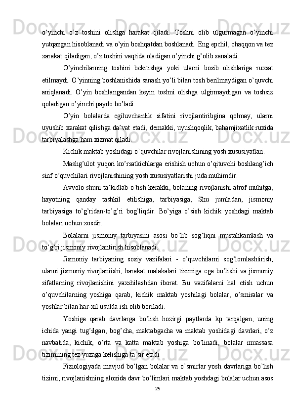 o’yinchi   o’z   toshini   olishga   harakat   qiladi.   Toshni   olib   ulgurmagan   o’yinchi
yutqazgan hisoblanadi va o’yin boshqatdan boshlanadi. Eng epchil, chaqqon va tez
xarakat qiladigan, o’z toshini vaqtida oladigan o’yinchi g’olib sanaladi.
O’yinchilarning   toshini   bekitishga   yoki   ularni   bosib   olishlariga   ruxsat
etilmaydi. O’yinning boshlanishida sanash yo’li bilan tosh berilmaydigan o’quvchi
aniqlanadi.   O’yin   boshlangandan   keyin   toshni   olishga   ulgirmaydigan   va   toshsiz
qoladigan o’yinchi paydo bo’ladi.
O’yin   bolalarda   egiluvchanlik   sifatini   rivojlantiribgina   qolmay,   ularni
uyushib xarakat qilishga da’vat etadi, demakki, uyushqoqlik, bahamjixatlik ruxida
tarbiyalashga ham xizmat qiladi.
Kichik maktab yoshidagi o’quvchilar rivojlanishining yosh xususiyatlari.
Mashg’ulot yuqori ko’rsatkichlarga erishish uchun o’qituvchi boshlang’ich
sinf o’quvchilari rivojlanishining yosh xususiyatlarishi juda muhimdir.
Avvolo shuni ta’kidlab o’tish kerakki, bolaning rivojlanishi atrof muhitga,
hayotning   qanday   tashkil   etilishiga,   tarbiyasiga,   Shu   jumladan,   jismoniy
tarbiyasiga   to’g’ridan-to’g’ri   bog’liqdir.   Bo’yiga   o’sish   kichik   yoshdagi   maktab
bolalari uchun xosdir.
Bolalarni   jismoniy   tarbiyasini   asosi   bo’lib   sog’liqni   mustahkamlash   va
to’g’ri jismoniy rivojlantirish hisoblanadi.
Jismoniy   tarbiyaning   sosiy   vazifalari   -   o’quvchilarni   sog’lomlashtirish,
ularni   jismoniy  rivojlaniishi,  harakat  malakalari   tizimiga  ega  bo’lishi  va  jismoniy
sifatlarning   rivojlanishini   yaxshilashdan   iborat.   Bu   vazifalarni   hal   etish   uchun
o’quvchilarning   yoshiga   qarab,   kichik   maktab   yoshilagi   bolalar,   o’smiralar   va
yoshlar bilan har-xil usulda ish olib boriladi.
Yoshiga   qarab   davrlarga   bo’lish   hozirgi   paytlarda   kp   tarqalgan,   uning
ichida   yangi   tug’ilgan,   bog’cha,   maktabgacha   va   maktab   yoshidagi   davrlari,   o’z
navbatida,   kichik,   o’rta   va   katta   maktab   yoshiga   bo’linadi,   bolalar   muassasa
tizimining tez yuzaga kelishiga ta’sir etadi.
Fiziologiyada mavjud bo’lgan bolalar  va o’smirlar yosh davrlariga bo’lish
tizimi, rivojlanishning aloxida davr bo’limlari maktab yoshdagi bolalar uchun asos
25 