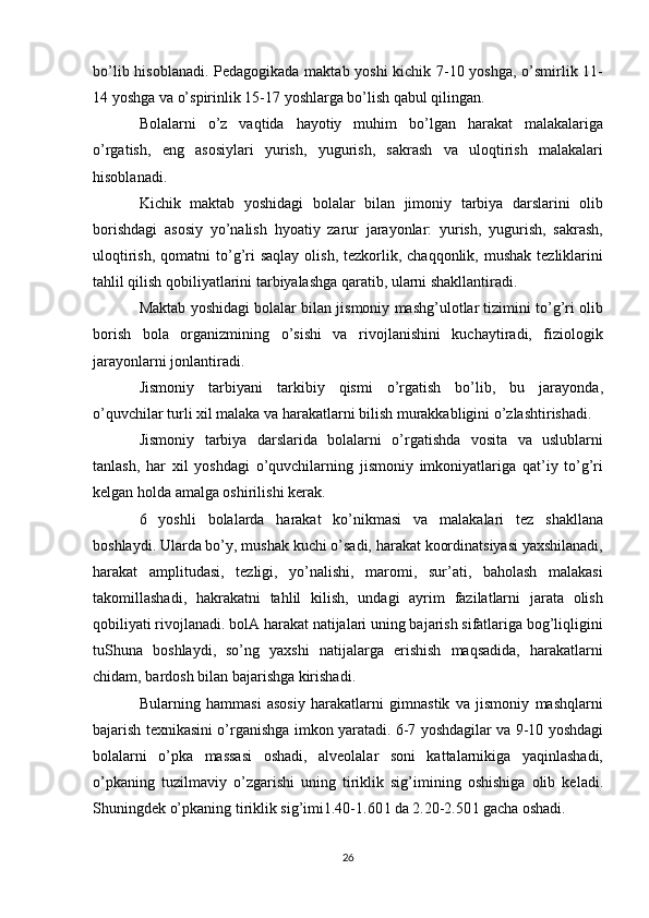 bo’lib hisoblanadi. Pedagogikada maktab yoshi  kichik 7-10 yoshga, o’smirlik 11-
14 yoshga va o’spirinlik 15-17 yoshlarga bo’lish qabul qilingan.
Bolalarni   o’z   vaqtida   hayotiy   muhim   bo’lgan   harakat   malakalariga
o’rgatish,   eng   asosiylari   yurish,   yugurish,   sakrash   va   uloqtirish   malakalari
hisoblanadi.
Kichik   maktab   yoshidagi   bolalar   bilan   jimoniy   tarbiya   darslarini   olib
borishdagi   asosiy   yo’nalish   hyoatiy   zarur   jarayonlar:   yurish,   yugurish,   sakrash,
uloqtirish,  qomatni  to’g’ri   saqlay  olish,  tezkorlik,  chaqqonlik, mushak   tezliklarini
tahlil qilish qobiliyatlarini tarbiyalashga qaratib, ularni shakllantiradi.  
Maktab yoshidagi bolalar bilan jismoniy mashg’ulotlar tizimini to’g’ri olib
borish   bola   organizmining   o’sishi   va   rivojlanishini   kuchaytiradi,   fiziologik
jarayonlarni jonlantiradi.
Jismoniy   tarbiyani   tarkibiy   qismi   o’rgatish   bo’lib,   bu   jarayonda,
o’quvchilar turli xil malaka va harakatlarni bilish murakkabligini o’zlashtirishadi.
Jismoniy   tarbiya   darslarida   bolalarni   o’rgatishda   vosita   va   uslublarni
tanlash,   har   xil   yoshdagi   o’quvchilarning   jismoniy   imkoniyatlariga   qat’iy   to’g’ri
kelgan holda amalga oshirilishi kerak.
6   yoshli   bolalarda   harakat   ko’nikmasi   va   malakalari   tez   shakllana
boshlaydi. Ularda bo’y, mushak kuchi o’sadi, harakat koordinatsiyasi yaxshilanadi,
harakat   amplitudasi,   tezligi,   yo’nalishi,   maromi,   sur’ati,   baholash   malakasi
takomillashadi,   hakrakatni   tahlil   kilish,   undagi   ayrim   fazilatlarni   jarata   olish
qobiliyati rivojlanadi. bolA harakat natijalari uning bajarish sifatlariga bog’liqligini
tuShuna   boshlaydi,   so’ng   yaxshi   natijalarga   erishish   maqsadida,   harakatlarni
chidam, bardosh bilan bajarishga kirishadi.
Bularning   hammasi   asosiy   harakatlarni   gimnastik   va   jismoniy   mashqlarni
bajarish texnikasini o’rganishga imkon yaratadi. 6-7 yoshdagilar va 9-10 yoshdagi
bolalarni   o’pka   massasi   oshadi,   alveolalar   soni   kattalarnikiga   yaqinlashadi,
o’pkaning   tuzilmaviy   o’zgarishi   uning   tiriklik   sig’imining   oshishiga   olib   keladi.
Shuningdek o’pkaning tiriklik sig’imi1.40-1.60 l da 2.20-2.50 l gacha oshadi.
26 