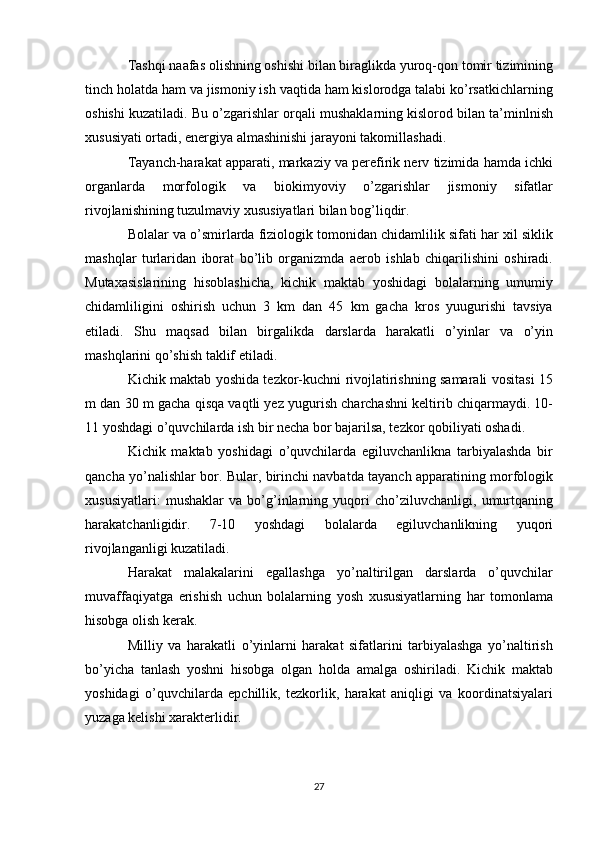 Tashqi naafas olishning oshishi bilan biraglikda yuroq-qon tomir tizimining
tinch holatda ham va jismoniy ish vaqtida ham kislorodga talabi ko’rsatkichlarning
oshishi kuzatiladi. Bu o’zgarishlar orqali mushaklarning kislorod bilan ta’minlnish
xususiyati ortadi, energiya almashinishi jarayoni takomillashadi.
Tayanch-harakat apparati, markaziy va perefirik nerv tizimida hamda ichki
organlarda   morfologik   va   biokimyoviy   o’zgarishlar   jismoniy   sifatlar
rivojlanishining tuzulmaviy xususiyatlari bilan bog’liqdir.
Bolalar va o’smirlarda fiziologik tomonidan chidamlilik sifati har xil siklik
mashqlar   turlaridan   iborat   bo’lib   organizmda   aerob   ishlab   chiqarilishini   oshiradi.
Mutaxasislarining   hisoblashicha,   kichik   maktab   yoshidagi   bolalarning   umumiy
chidamliligini   oshirish   uchun   3   km   dan   45   km   gacha   kros   yuugurishi   tavsiya
etiladi.   Shu   maqsad   bilan   birgalikda   darslarda   harakatli   o’yinlar   va   o’yin
mashqlarini qo’shish taklif etiladi.
Kichik maktab yoshida tezkor-kuchni rivojlatirishning samarali vositasi 15
m dan 30 m gacha qisqa vaqtli yez yugurish charchashni keltirib chiqarmaydi. 10-
11 yoshdagi o’quvchilarda ish bir necha bor bajarilsa, tezkor qobiliyati oshadi.
Kichik   maktab   yoshidagi   o’quvchilarda   egiluvchanlikna   tarbiyalashda   bir
qancha yo’nalishlar bor. Bular, birinchi navbatda tayanch apparatining morfologik
xususiyatlari:   mushaklar   va   bo’g’inlarning   yuqori   cho’ziluvchanligi,   umurtqaning
harakatchanligidir.   7-10   yoshdagi   bolalarda   egiluvchanlikning   yuqori
rivojlanganligi kuzatiladi.
Harakat   malakalarini   egallashga   yo’naltirilgan   darslarda   o’quvchilar
muvaffaqiyatga   erishish   uchun   bolalarning   yosh   xususiyatlarning   har   tomonlama
hisobga olish kerak.
Milliy   va   harakatli   o’yinlarni   harakat   sifatlarini   tarbiyalashga   yo’naltirish
bo’yicha   tanlash   yoshni   hisobga   olgan   holda   amalga   oshiriladi.   Kichik   maktab
yoshidagi   o’quvchilarda   epchillik,   tezkorlik,   harakat   aniqligi   va   koordinatsiyalari
yuzaga kelishi xarakterlidir.
27 