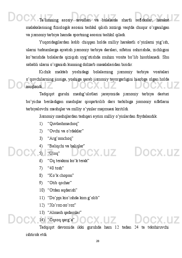 Ta’limning   asosiy   savollari   va   bolalarda   shartli   reflekslar,   harakat
malakalarining   fiziologik   asosini   tashkil   qilish   xozirgi   vaqtda   chuqur   o’rganilgan
va jismoniy tarbiya hamda sportning asosini tashkil qiladi.
Yuqoridagilardan   kelib   chiqqan   holda   milliy   harakatli   o’yinlarni   yig’ish,
ularni   turkumlarga  ajratish  jismoniy  tarbiya darslari,  sifatini   oshirishda,  zichligini
ko’tarishda   bolalarda   qiziqish   uyg’otishda   muhim   vosita   bo’lib   hisoblanadi.   Shu
sababli ularni o’rganish kunning dolzarb masalalaridan biridir.
Kichik   maktab   yoshidagi   bolalarning   jismoniy   tarbiya   vositalari
o’quvchilarning jinsiga, yoshiga qarab jismoniy tayorgarligini hisobga olgan holda
aniqlandi.
Tadqiqot   guruhi   mashg’ulotlari   jarayonida   jismoniy   tarbiya   dasturi
bo’yicha   beriladigan   mashqlar   qisqartirilib   dars   tarkibiga   jismoniy   sifatlarni
tarbiyalovchi mashqlar va milliy o’yinlar majmuasi kiritildi.
Jismoniy mashqlardan tashqari ayrim milliy o’yinlardan foydalandik.
1) “Quvlashmachoq”
2) “Ovchi va o’rdaklar”
3) “Arg’omchoq”
4) “Baliqchi va baliqlar”
5) “Uloq”
6) “Oq terakmi ko’k terak”
7) “40 tosh”
8) “Ko’k chopon”
9) “Otib qochar”
10) “Otdan aqdarish”
11) “Do’ppi kio’ishda kim g’olib”
12) “Xo’roz-xo’roz”
13) “Almash qadamlar”
14) “Oqsoq qarg’a”
Tadqiqot    davomida    ikki    guruhda    ham    12    tadan    24    ta    tekshiruvchi
ishtirok etdi.  
28 