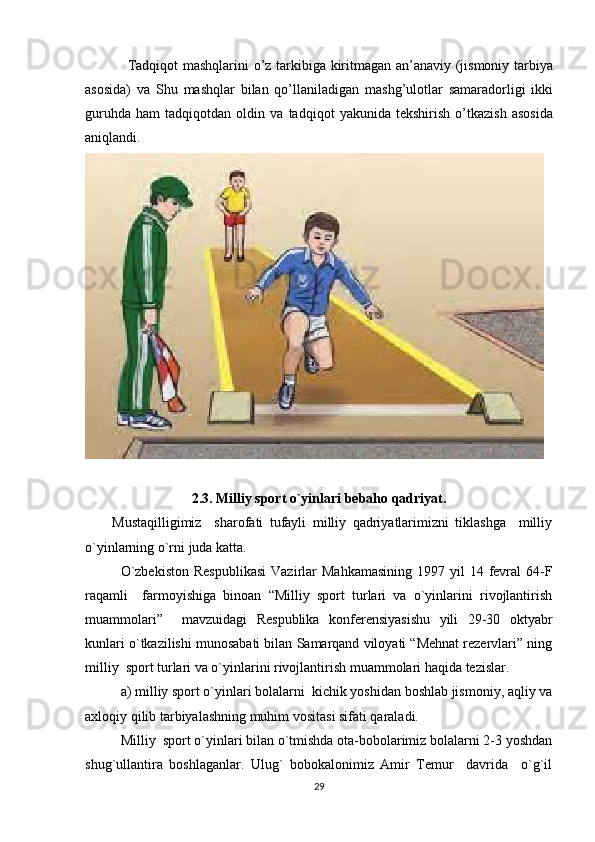 Tadqiqot mashqlarini o’z tarkibiga kiritmagan an’anaviy (jismoniy tarbiya
asosida)   va   Shu   mashqlar   bilan   qo’llaniladigan   mashg’ulotlar   samaradorligi   ikki
guruhda   ham   tadqiqotdan   oldin   va   tadqiqot   yakunida   tekshirish   o’tkazish   asosida
aniqlandi.
2.3.  Milliy sport o`yinlari bebaho qadriyat.
Mustaqilligimiz     sharofati   tufayli   milliy   qadriyatlarimizni   tiklashga     milliy
o`yinlarning o`rni juda katta.
O`zbekiston   Respublikasi   Vazirlar   Mahkamasining  1997  yil  14  fevral   64-F
raqamli     farmoyishiga   binoan   “Milliy   sport   turlari   va   o`yinlarini   rivojlantirish
muammolari”     mavzuidagi   Respublika   konferensiyasishu   yili   29-30   oktyabr
kunlari o`tkazilishi munosabati bilan Samarqand viloyati “Mehnat rezervlari” ning
milliy  sport turlari va o`yinlarini rivojlantirish muammolari haqida tezislar.
a) milliy sport o`yinlari bolalarni  kichik yoshidan boshlab jismoniy, aqliy va
axloqiy qilib tarbiyalashning muhim vositasi sifati qaraladi.
Milliy  sport o`yinlari bilan o`tmishda ota-bobolarimiz bolalarni 2-3 yoshdan
shug`ullantira   boshlaganlar.   Ulug`   bobokalonimiz   Amir   Temur     davrida     o`g`il
29 