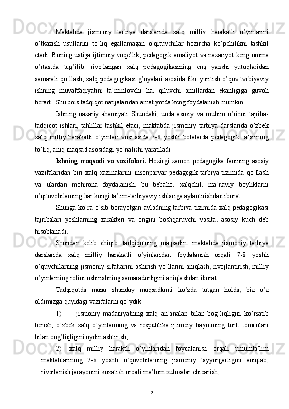 Maktabda   jismoniy   tarbiya   darslarida   xalq   milliy   harakatli   o’yinlarini
o’tkazish   usullarini   to’liq   egallamagan   o’qituvchilar   hozircha   ko’pchilikni   tashkil
etadi. Buning ustiga ijtimoiy voqe’lik, pedagogik amaliyot va nazariyot keng omma
o’rtasida   tug’ilib,   rivojlangan   xalq   pedagogikasining   eng   yaxshi   yutuqlaridan
samarali qo’llash, xalq pedagogikasi  g’oyalari asosida  fikr yuritish o’quv tvrbiyaviy
ishning   muvaffaqiyatini   ta’minlovchi   hal   qiluvchi   omillardan   ekanligiga   guvoh
beradi. Shu bois tadqiqot natijalaridan amaliyotda keng foydalanish mumkin.
Ishning   nazariy   ahamiyati   Shundaki,   unda   asosiy   va   muhim   o’rinni   tajriba-
tadqiqot   ishlari,   tahlillar   tashkil   etadi,   maktabda   jismoniy   tarbiya   darslarida   o’zbek
xalq   milliy   harakatli   o’yinlari   vositasida   7-8   yoshli   bolalarda   pedagogik   ta’sirning
to’liq, aniq maqsad asosidagi yo’nalishi yaratiladi.
Ishning   maqsadi   va   vazifalari.   Hozirgi   zamon   pedagogika   fanining   asosiy
vazifalaridan   biri   xalq   xazinalarini   insonparvar   pedagogik   tarbiya   tizimida   qo’llash
va   ulardan   mohirona   foydalanish,   bu   bebaho,   xalqchil,   ma’naviy   boyliklarni
o’qituvchilarning har kungi ta’lim-tarbiyaviy ishlariga aylantirishdan iborat.
Shunga ko’ra o’sib borayotgan avlodning tarbiya tizimida xalq pedagogikasi
tajribalari   yoshlarning   xarakteri   va   ongini   boshqaruvchi   vosita,   asosiy   kuch   deb
hisoblanadi.
Shundan   kelib   chiqib,   tadqiqotning   maqsadini   maktabda   jismoniy   tarbiya
darslarida   xalq   milliy   harakatli   o’yinlaridan   foydalanish   orqali   7-8   yoshli
o’quvchilarning jismoniy sifatlarini oshirish yo’llarini aniqlash, rivojlantirish, milliy
o’yinlarning rolini oshirishning samaradorligini aniqlashdan iborat.
Tadqiqotda   mana   shunday   maqsadlarni   ko’zda   tutgan   holda,   biz   o’z
oldimizga quyidagi vazifalarni qo’ydik.
1) jismoniy   madaniyatning   xalq   an’analari   bilan   bog’liqligini   ko’rsatib
berish,   o’zbek   xalq   o’yinlarining   va   respublika   ijtimoiy   hayotining   turli   tomonlari
bilan bog’liqligini oydinlashtirish;
2) xalq   milliy   haraktli   o’yinlaridan   foydalanish   orqali   umumta’lim
maktablarining   7-8   yoshli   o’quvchilarning   jismoniy   tayyorgarligini   aniqlab,
rivojlanish jarayonini kuzatish orqali ma’lum xulosalar chiqarish;
3 