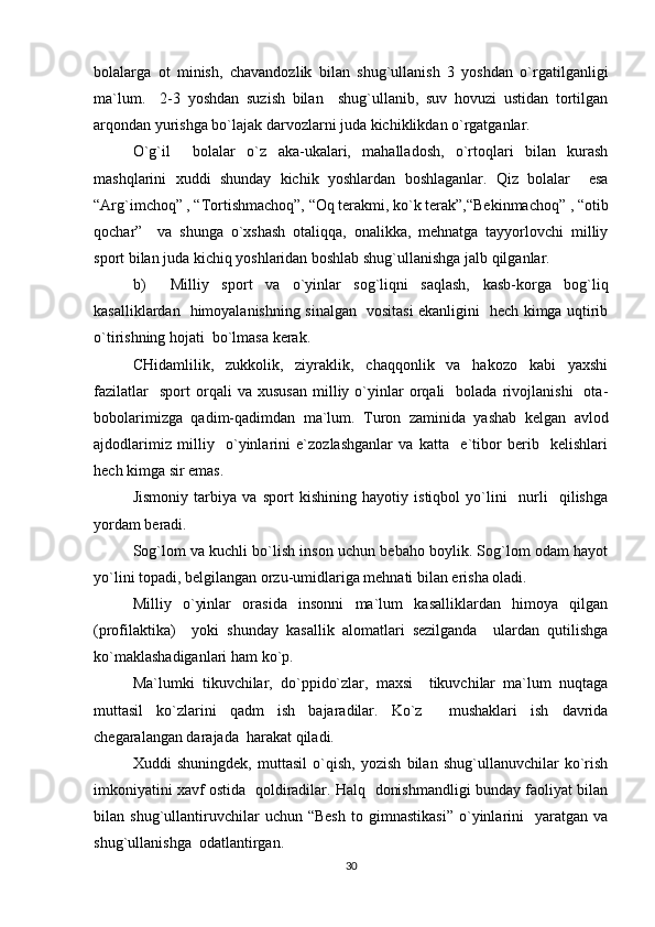 bolalarga   ot   minish,   chavandozlik   bilan   shug`ullanish   3   yoshdan   o`rgatilganligi
ma`lum.     2-3   yoshdan   suzish   bilan     shug`ullanib,   suv   hovuzi   ustidan   tortilgan
arqondan yurishga bo`lajak darvozlarni juda kichiklikdan o`rgatganlar.
O`g`il     bolalar   o`z   aka-ukalari,   mahalladosh,   o`rtoqlari   bilan   kurash
mashqlarini   xuddi   shunday   kichik   yoshlardan   boshlaganlar.   Qiz   bolalar     esa
“Arg`imchoq” , “Tortishmachoq”, “Oq terakmi, ko`k terak”,“Bekinmachoq” , “otib
qochar”     va   shunga   o`xshash   otaliqqa,   onalikka,   mehnatga   tayyorlovchi   milliy
sport bilan juda kichiq yoshlaridan boshlab shug`ullanishga jalb qilganlar.
b)     Milliy   sport   va   o`yinlar   sog`liqni   saqlash,   kasb-korga   bog`liq
kasalliklardan   himoyalanishning sinalgan   vositasi ekanligini   hech kimga uqtirib
o`tirishning hojati  bo`lmasa kerak.
CHidamlilik,   zukkolik,   ziyraklik,   chaqqonlik   va   hakozo   kabi   yaxshi
fazilatlar     sport   orqali   va   xususan   milliy  o`yinlar   orqali     bolada   rivojlanishi     ota-
bobolarimizga   qadim-qadimdan   ma`lum.   Turon   zaminida   yashab   kelgan   avlod
ajdodlarimiz   milliy     o`yinlarini   e`zozlashganlar   va   katta     e`tibor   berib     kelishlari
hech kimga sir emas.
Jismoniy   tarbiya   va   sport   kishining   hayotiy   istiqbol   yo`lini     nurli     qilishga
yordam beradi.
Sog`lom va kuchli bo`lish inson uchun bebaho boylik. Sog`lom odam hayot
yo`lini topadi, belgilangan orzu-umidlariga mehnati bilan erisha oladi.
Milliy   o`yinlar   orasida   insonni   ma`lum   kasalliklardan   himoya   qilgan
(profilaktika)     yoki   shunday   kasallik   alomatlari   sezilganda     ulardan   qutilishga
ko`maklashadiganlari ham ko`p.
Ma`lumki   tikuvchilar,   do`ppido`zlar,   maxsi     tikuvchilar   ma`lum   nuqtaga
muttasil   ko`zlarini   qadm   ish   bajaradilar.   Ko`z     mushaklari   ish   davrida
chegaralangan darajada  harakat qiladi.
Xuddi   shuningdek,   muttasil   o`qish,   yozish   bilan   shug`ullanuvchilar   ko`rish
imkoniyatini xavf ostida   qoldiradilar. Halq   donishmandligi bunday faoliyat bilan
bilan  shug`ullantiruvchilar   uchun   “Besh   to   gimnastikasi”   o`yinlarini     yaratgan   va
shug`ullanishga  odatlantirgan.
30 