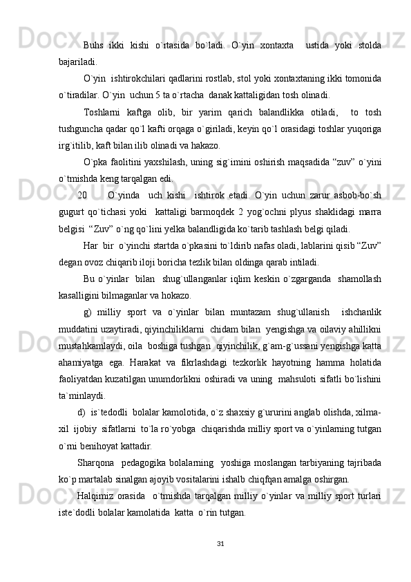 Buhs   ikki   kishi   o`rtasida   bo`ladi.   O`yin   xontaxta     ustida   yoki   stolda
bajariladi.
O`yin  ishtirokchilari qadlarini rostlab, stol yoki xontaxtaning ikki tomonida
o`tiradilar. O`yin  uchun 5 ta o`rtacha  danak kattaligidan tosh olinadi.
Toshlarni   kaftga   olib,   bir   yarim   qarich   balandlikka   otiladi,     to   tosh
tushguncha qadar qo`l kafti orqaga o`giriladi, keyin qo`l orasidagi toshlar yuqoriga
irg`itilib, kaft bilan ilib olinadi va hakazo.
O`pka faolitini yaxshilash, uning sig`imini oshirish maqsadida “zuv” o`yini
o`tmishda keng tarqalgan edi.
20 O`yinda     uch   kishi     ishtirok   etadi.   O`yin   uchun   zarur   asbob-bo`sh
gugurt   qo`tichasi   yoki     kattaligi   barmoqdek   2   yog`ochni   plyus   shaklidagi   marra
belgisi  “Zuv” o`ng qo`lini yelka balandligida ko`tarib tashlash belgi qiladi.
Har  bir  o`yinchi startda o`pkasini to`ldirib nafas oladi, lablarini qisib “Zuv”
degan ovoz chiqarib iloji boricha tezlik bilan oldinga qarab intiladi.
Bu   o`yinlar     bilan     shug`ullanganlar   iqlim   keskin   o`zgarganda     shamollash
kasalligini bilmaganlar va hokazo.
g)   milliy   sport   va   o`yinlar   bilan   muntazam   shug`ullanish     ishchanlik
muddatini uzaytiradi, qiyinchiliklarni  chidam bilan  yengishga va oilaviy ahillikni
mustahkamlaydi, oila  boshiga tushgan  qiyinchilik, g`am-g`ussani yengishga katta
ahamiyatga   ega.   Harakat   va   fikrlashdagi   tezkorlik   hayotning   hamma   holatida
faoliyatdan kuzatilgan unumdorlikni oshiradi va uning   mahsuloti sifatli bo`lishini
ta`minlaydi.
d)  is`tedodli  bolalar kamolotida, o`z shaxsiy g`ururini anglab olishda, xilma-
xil  ijobiy  sifatlarni  to`la ro`yobga  chiqarishda milliy sport va o`yinlarning tutgan
o`rni benihoyat kattadir.
Sharqona     pedagogika   bolalarning     yoshiga   moslangan   tarbiyaning   tajribada
ko`p martalab sinalgan ajoyib vositalarini ishalb chiqfqan amalga oshirgan.
Halqimiz   orasida     o`tmishda   tarqalgan   milliy   o`yinlar   va   milliy   sport   turlari
iste`dodli bolalar kamolatida  katta  o`rin tutgan.
31 