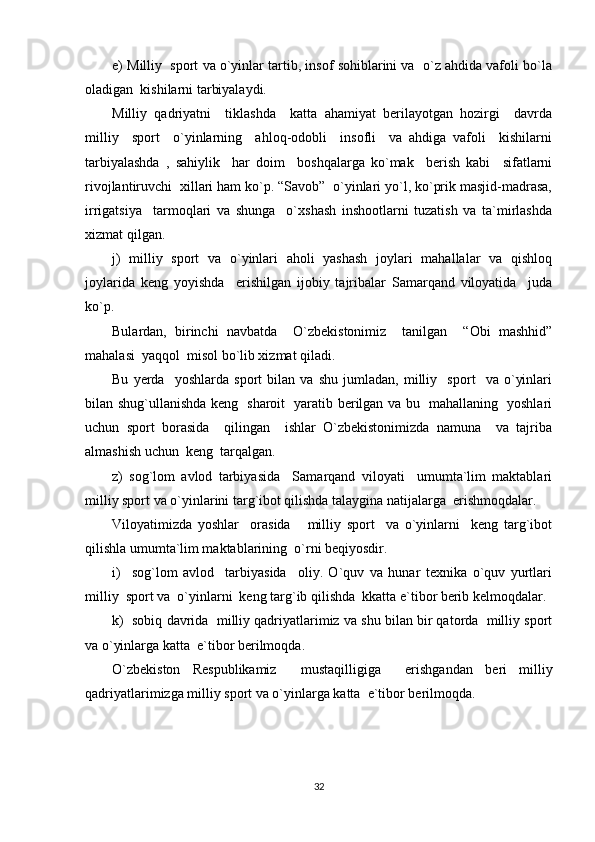 e) Milliy  sport va o`yinlar tartib, insof sohiblarini va  o`z ahdida vafoli bo`la
oladigan  kishilarni tarbiyalaydi.
Milliy   qadriyatni     tiklashda     katta   ahamiyat   berilayotgan   hozirgi     davrda
milliy     sport     o`yinlarning     ahloq-odobli     insofli     va   ahdiga   vafoli     kishilarni
tarbiyalashda   ,   sahiylik     har   doim     boshqalarga   ko`mak     berish   kabi     sifatlarni
rivojlantiruvchi  xillari ham ko`p. “Savob”  o`yinlari yo`l, ko`prik masjid-madrasa,
irrigatsiya     tarmoqlari   va   shunga     o`xshash   inshootlarni   tuzatish   va   ta`mirlashda
xizmat qilgan.
j)   milliy   sport   va   o`yinlari   aholi   yashash   joylari   mahallalar   va   qishloq
joylarida   keng   yoyishda     erishilgan   ijobiy   tajribalar   Samarqand   viloyatida     juda
ko`p.
Bulardan,   birinchi   navbatda     O`zbekistonimiz     tanilgan     “Obi   mashhid”
mahalasi  yaqqol  misol bo`lib xizmat qiladi.
Bu   yerda     yoshlarda   sport   bilan   va   shu   jumladan,   milliy     sport     va   o`yinlari
bilan shug`ullanishda keng   sharoit   yaratib berilgan va bu   mahallaning   yoshlari
uchun   sport   borasida     qilingan     ishlar   O`zbekistonimizda   namuna     va   tajriba
almashish uchun  keng  tarqalgan.
z)   sog`lom   avlod   tarbiyasida     Samarqand   viloyati     umumta`lim   maktablari
milliy sport va o`yinlarini targ`ibot qilishda talaygina natijalarga  erishmoqdalar.
Viloyatimizda   yoshlar     orasida       milliy   sport     va   o`yinlarni     keng   targ`ibot
qilishla umumta`lim maktablarining  o`rni beqiyosdir.
i)     sog`lom   avlod     tarbiyasida     oliy.   O`quv   va   hunar   texnika   o`quv   yurtlari
milliy  sport va  o`yinlarni  keng targ`ib qilishda  kkatta e`tibor berib kelmoqdalar.
k)  sobiq davrida  milliy qadriyatlarimiz va shu bilan bir qatorda  milliy sport
va o`yinlarga katta  e`tibor berilmoqda.
O`zbekiston   Respublikamiz     mustaqilligiga     erishganda n   beri   milliy
qadriyatlarimizga milliy sport va o`yinlarga katta  e`tibor berilmoqda.
32 