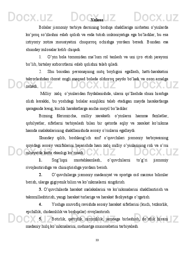 Xulosa
Bolalar   jismoniy   tarbiya   darsining   boshqa   shakllariga   nisbatan   o’yinlarda
ko’proq so’zlashni  eslab qolish va esda tutish imkoniyatiga ega bo’ladilar, bu esa
ixtiyoriy   xotira   xususiyatini   chuqurroq   ochishga   yordam   beradi.   Bundan   esa
s hunday xulosa lar  kelib chiqadi.
1. O’yin   bola   tomonidan   ma’lum   rol   tanlash   va   uni   ijro   etish   jarayoni
bo’lib, birtalay axborotlarni eslab qolishni talab qiladi.
2. Shu   boisdan   personajning   nutq   boyligini   egallash,   hatti-harakatini
takrorlashdan  iborat  ongli  maqsad  bolada oldinroq paydo bo’ladi  va  oson amalga
oshadi.
  Milliy     xalq     o ’ yinlaridan   foydalanishda ,   ularni   qo ’ llashda   shuni   hisobga
olish   kerakki ,   bu   yoshdagi   bolalar   aniqlikni   talab   etadigan   mayda   harakatlarga
qaraganda   keng ,  kuchli   harakatlarga   ancha   moyil   bo ’ ladilar .
Bizning   fikrimizcha ,   milliy   xarakatli   o ’ yinlarni   hamma   fazilatlar ,
qobilyatlar ,   sifatlarni   tarbiyalash   bilan   bir   qatorda   aqliy   va   xarakat   ko ’ nikma
hamda   malakalarining   shakllanishida   asosiy   o ’ rinlarni   egallaydi .
Shunday   qilib ,   boshlang ’ ich   sinf   o ’ quvchilari   jismoniy   tarbiyasining
quyidagi   asosiy   vazifalarini   bajarishda   ham   xalq   milliy   o ’ yinlarining   roli   va   o ’ rni
nihoyatda   katta   ekanligi   ko ’ rinadi :
1. Sog ’ liqni   mustahkamlash ,   o ’ quvchilarni   to ’ g ’ ri   jismoniy
rivojlantirishga   va   chiniqtirishga   yordam   berish .
2. O’quvchilarga   jismoniy   madaniyat   va   sportga   oid   maxsus   bilimlar
berish, ularga gigiyenik bilim va ko’nikmalarni singdirish.
3.   O’quvchilarda   harakat   malakalarini   va   ko’nikmalarini   shakllantirish   va
takomillashtirish, yangi harakat turlariga va harakat faoliyatiga o’rgatish.
4. Yoshga muvofiq ravishda asosiy harakat sifatlarini (kuch, tezkorlik,
epchillik, chidamlilik va boshqalar) rivojlantirish.
5. Botirlik,   qattiylik,   nizomlilik,   jamoaga   birlashish,   do’stlik   hissini
madaniy hulq ko’nikmalarini, mehnatga munosabatini tarbiyalash.
33 