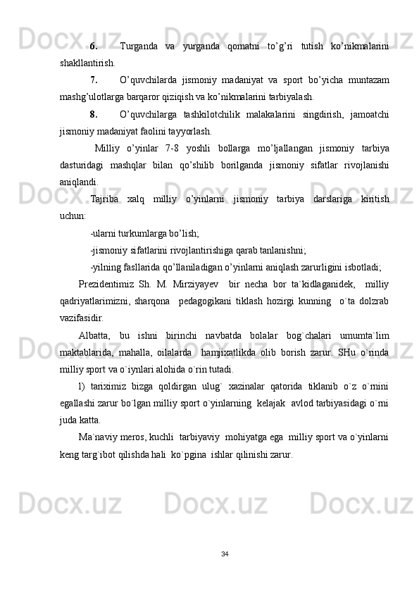 6. Turganda   va   yurganda   qomatni   to’g’ri   tutish   ko’nikmalarini
shakllantirish.
7. O’quvchilarda   jismoniy   madaniyat   va   sport   bo’yicha   muntazam
mashg’ulotlarga barqaror qiziqish va ko’nikmalarini tarbiyalash.
8. O’quvchilarga   tashkilotchilik   malakalarini   singdirish,   jamoatchi
jismoniy madaniyat faolini tayyorlash.
Milliy   o’yinlar   7-8   yoshli   bollarga   mo’ljallangan   jismoniy   tarbiya
dasturidagi   mashqlar   bilan   qo’shilib   borilganda   jismoniy   sifatlar   rivojlanishi
aniqlandi.
Tajriba     xalq     milliy     o’yinlarni     jismoniy     tarbiya     darslariga     kiritish
uchun:
-ularni turkumlarga bo’lish;
-jismoniy sifatlarini rivojlantirishiga qarab tanlanishni;
-yilning fasllarida qo’llaniladigan o’yinlarni aniqlash zarurligini isbotladi;
Prezidentimiz   Sh.   M.   Mirziyayev     bir   necha   bor   ta`kidlaganidek,     milliy
qadriyatlarimizni,   sharqona     pedagogikani   tiklash   hozirgi   kunning     o`ta   dolzrab
vazifasidir.
Albatta,   bu   ishni   birinchi   navbatda   bolalar   bog`chalari   umumta`lim
maktablarida,   mahalla,   oilalarda     hamjixatlikda   olib   borish   zarur.   SHu   o`rinda
milliy sport va o`iynlari alohida o`rin tutadi.
l)   tariximiz   bizga   qoldirgan   ulug`   xazinalar   qatorida   tiklanib   o`z   o`rnini
egallashi zarur bo`lgan milliy sport o`yinlarning  kelajak  avlod tarbiyasidagi o`rni
juda katta.
Ma`naviy meros, kuchli  tarbiyaviy  mohiyatga ega  milliy sport va o`yinlarni
keng targ`ibot qilishda hali  ko`pgina  ishlar qilinishi zarur.
34 