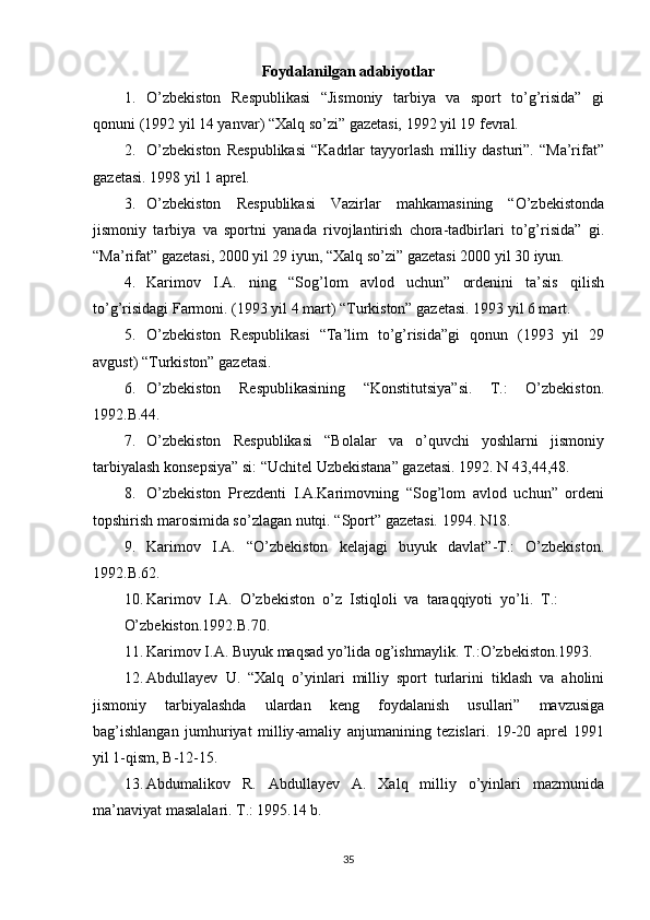 Foydalanilgan adabiyotlar
1. O’zbekiston   Respublikasi   “Jismoniy   tarbiya   va   sport   to’g’risida”   gi
qonuni (1992 yil 14 yanvar) “Xalq so’zi” gazetasi, 1992 yil 19 fevral.
2. O’zbekiston   Respublikasi   “Kadrlar   tayyorlash   milliy   dasturi”.   “Ma’rifat”
gazetasi. 1998 yil 1 aprel.
3. O’zbekiston   Respublikasi   Vazirlar   mahkamasining   “O’zbekistonda
jismoniy   tarbiya   va   sportni   yanada   rivojlantirish   chora-tadbirlari   to’g’risida”   gi.
“Ma’rifat” gazetasi, 2000 yil 29 iyun, “Xalq so’zi” gazetasi 2000 yil 30 iyun.
4. Karimov   I.A.   ning   “Sog’lom   avlod   uchun”   ordenini   ta’sis   qilish
to’g’risidagi Farmoni. (1993 yil 4 mart) “Turkiston” gazetasi. 1993 yil 6 mart.
5. O’zbekiston   Respublikasi   “Ta’lim   to’g’risida”gi   qonun   (1993   yil   29
avgust) “Turkiston” gazetasi.
6. O’zbekiston   Respublikasining   “Konstitutsiya”si.   T.:   O’zbekiston.
1992.B.44.
7. O’zbekiston   Respublikasi   “Bolalar   va   o’quvchi   yoshlarni   jismoniy
tarbiyalash konsepsiya” si: “Uchitel Uzbekistana” gazetasi. 1992. N 43,44,48.
8. O’zbekiston   Prezdenti   I.A.Karimovning   “Sog’lom   avlod   uchun”   ordeni
topshirish marosimida so’zlagan nutqi. “Sport” gazetasi. 1994. N18.
9. Karimov   I.A.   “O’zbekiston   kelajagi   buyuk   davlat”-T.:   O’zbekiston.
1992.B.62.
10. Karimov  I.A.  O’zbekiston  o’z  Istiqloli  va  taraqqiyoti  yo’li.  T.:
O’zbekiston.1992.B.70.
11. Karimov I.A. Buyuk maqsad yo’lida og’ishmaylik. T.:O’zbekiston.1993.
12. Abdullayev   U .   “ Xalq   o ’ yinlari   milliy   sport   turlarini   tiklash   va   aholini
jismoniy   tarbiyalashda   ulardan   keng   foydalanish   usullari ”   mavzusiga
bag ’ ishlangan   jumhuriyat   milliy - amaliy   anjumanining   tezislari .   19-20   aprel   1991
yil 1-qism, B-12-15.
13. Abdumalikov   R.   Abdullayev   A.   Xalq   milliy   o’yinlari   mazmunida
ma’naviyat masalalari. T.: 1995.14 b.
35 