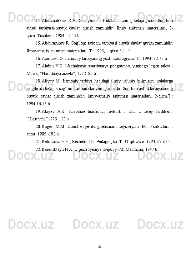 14. Abdumalikov   R.A,   Sanayeva   I.   Bolalar   bizning   kelajagimiz.   Sog’lom
avlod   tarbiyasi-buyuk   davlat   qurish   zaminidir.   Ilmiy   anjuman   materallari,   2-
qism .Toshkent. 1984-11-13 b.
15. Abdurasulov   R .   Sog ’ lom   avlodni   tarbiyasi   buyuk   davlat   qurish   zaminidir .
Ilmiy-amaliy anjuman materiallari. T.: 1993, 1-qism 6-11 b.
16. Azimov I.G. Jismoniy tarbiyaning yosh fiziologiyasi. T.: 1994. 72-73 b.
17. Alabin   V.G.   Nachalnaya   sportivnaya   podgotovka   yunnogo   legko   atleta.-
Minsk, “Narodnaya asveta”, 1972. 80 b.
18. Aliyev   M.   Jismoniy   tarbiya   haqidagi   ilmiy   uslubiy   bilimlarni   bolalarga
singdirish kelajak sog’lom turmush tarzining asosidir. Sog’lom avlod tarbiyasining
buyuk   davlat   qurish   zaminidir,   ilmiy-amaliy   anjuman   materiallari.   2-qism.T.:
1994.16-18 b.
19. Atayev   A.K.   Razvitыe   bыstrotы,   lovkosti   i   silы   u   detey.-Toshkent.
“Ukituvchi”1973. 120 b.
20. Bogen   M.M.   Obucheniye   dvigateln ыы m   deystviyam.   M.:   Fizikultura   i
sport. 1985.-192 b.
21. Belousova V.V., Reshetin I.N. Pedagogika. T.:.O’qituvchi. 1993. 67-68 b.
22. Berenshteyn N.A. O postroyeniye dvijeniy.-M: Meditsina, 1947 b.
36 