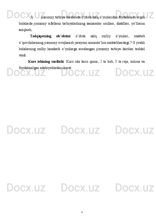 3) jismoniy tarbiya darslarida o’zbek xalq o’yinlaridan foydalanish orqali
bolalarda   jismoniy   sifatlarni   tarbiyalashning   samarador   usullari,   shakllari,   yo’llarini
aniqlash;
Tadqiqotning       ob’ektini       o’zbek       xalq       milliy       o’yinlari,       maktab
o’quvchilarining jismoniy rivojlanish jarayoni umumta’lim maktablaridagi 7-8 yoshli
bolalarning   milliy   harakatli   o’yinlarga   asoslangan   jismoniy   tarbiya   darslari   tashkil
etadi.
Kurs   ishining   tuzilishi :   Kurs   ishi   kiris   qismi,   2   ta   bob,   5   ta   reja,   xulosa   va
foydalanilgan adabiyotlardan iborat.
4