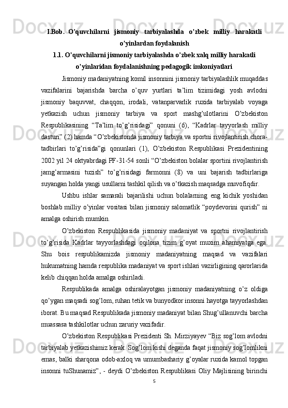 I . Bob .   O ’ quvchilarni     jismoniy     tarbiyalashda     o ’ zbek     milliy     harakatli
o ’ yinlardan   foydalanish
1.1. O’quvchilarni jismoniy tarbiyalashda o’zbek xalq milliy harakatli
o’yinlaridan foydalanishning pedagogik imkoniyatlari
Jismoniy madaniyatning komil insonnini jismoniy tarbiyalashlik muqaddas
vazifalarini   bajarishda   barcha   o’quv   yurtlari   ta’lim   tizimidagi   yosh   avlodni
jismoniy   baquvvat,   chaqqon,   irodali,   vatanparvarlik   ruxida   tarbiyalab   voyaga
yetkazish   uchun   jismoniy   tarbiya   va   sport   mashg’ulotlarini   O’zbekiston
Respublikasining   “Ta’lim   to’g’risidagi”   qonuni   (6),   “Kadrlar   tayyorlash   milliy
dasturi” (2) hamda “O’zbekistonda jismoniy tarbiya va sportni rivojlantirish chora-
tadbirlari   to’g’risida”gi   qonunlari   (1),   O’zbekiston   Respublikasi   Prezidentining
2002 yil 24 oktyabrdagi PF-31-54 sonli “O’zbekiston bolalar sportini rivojlantirish
jamg’armasini   tuzish”   to’g’risidagi   farmonni   (8)   va   uni   bajarish   tadbirlariga
suyangan holda yangi usullarni tashkil qilish va o’tkazish maqsadga muvofiqdir.
Ushbu   ishlar   samarali   bajarilishi   uchun   bolalarning   eng   kichik   yoshidan
boshlab milliy o’yinlar vositasi  bilan jismoniy salomatlik “poydevorini qurish” ni
amalga oshirish mumkin.
O’zbekiston   Respublikasida   jismoniy   madaniyat   va   sportni   rivojlantirish
to’g’risida   Kadrlar   tayyorlashdagi   oqilona   tizim   g’oyat   muxim   ahamiyatga   ega.
Shu   bois   respublikamizda   jismoniy   madaniyatning   maqsad   va   vazifalari
hukumatning hamda respublika madaniyat va sport ishlari vazirligining qarorlarida
kelib chiqqan holda amalga oshiriladi.
Respublikada   amalga   oshiralayotgan   jismoniy   madaniyatning   o’z   oldiga
qo’ygan maqsadi sog’lom, ruhan tetik va bunyodkor insonni hayotga tayyorlashdan
iborat. Bu maqsad Respublikada jismoniy madaniyat bilan Shug’ullanuvchi barcha
muassasa tashkilotlar uchun zaruriy vazifadir.
O’zbekiston Respublikasi Prezidenti Sh. Mirziyayev “Biz sog’lom avlodni
tarbiyalab yetkazishimiz kerak. Sog’lom kishi deganda faqat jismoniy sog’lomlikni
emas, balki sharqona odob-axloq va umumbashariy g’oyalar ruxida kamol topgan
insonni   tuShunamiz”,   -   deydi   O’zbekiston   Respublikasi   Oliy   Majlisining   birinchi
5 