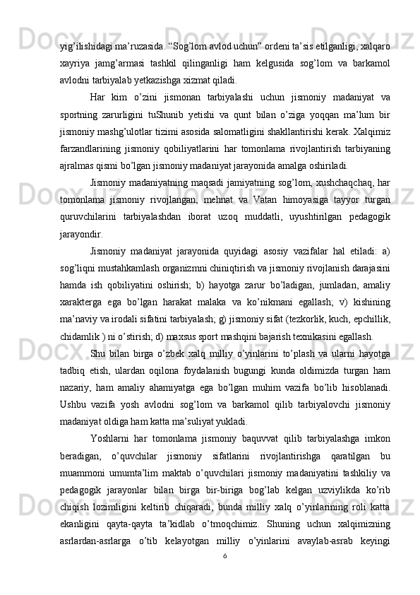 yig’ilishidagi ma’ruzasida. “Sog’lom avlod uchun” ordeni ta’sis etilganligi, xalqaro
xayriya   jamg’armasi   tashkil   qilinganligi   ham   kelgusida   sog’lom   va   barkamol
avlodni tarbiyalab yetkazishga xizmat qiladi.
Har   kim   o’zini   jismonan   tarbiyalashi   uchun   jismoniy   madaniyat   va
sportning   zarurligini   tuShunib   yetishi   va   qunt   bilan   o’ziga   yoqqan   ma’lum   bir
jismoniy mashg’ulotlar tizimi asosida salomatligini shakllantirishi kerak. Xalqimiz
farzandlarining   jismoniy   qobiliyatlarini   har   tomonlama   rivojlantirish   tarbiyaning
ajralmas qismi bo’lgan jismoniy madaniyat jarayonida amalga oshiriladi.
Jismoniy madaniyatning maqsadi jamiyatning sog’lom, xushchaqchaq, har
tomonlama   jismoniy   rivojlangan,   mehnat   va   Vatan   himoyasiga   tayyor   turgan
quruvchilarini   tarbiyalashdan   iborat   uzoq   muddatli,   uyushtirilgan   pedagogik
jarayondir.
Jismoniy   madaniyat   jarayonida   quyidagi   asosiy   vazifalar   hal   etiladi:   a)
sog’liqni mustahkamlash organizmni chiniqtirish va jismoniy rivojlanish darajasini
hamda   ish   qobiliyatini   oshirish;   b)   hayotga   zarur   bo’ladigan,   jumladan,   amaliy
xarakterga   ega   bo’lgan   harakat   malaka   va   ko’nikmani   egallash;   v)   kishining
ma’naviy va irodali sifatini tarbiyalash; g) jismoniy sifat (tezkorlik, kuch, epchillik,
chidamlik ) ni o’stirish; d) maxsus sport mashqini bajarish texnikasini egallash.
Shu   bilan   birga   o’zbek   xalq   milliy   o’yinlarini   to’plash   va   ularni   hayotga
tadbiq   etish,   ulardan   oqilona   foydalanish   bugungi   kunda   oldimizda   turgan   ham
nazariy,   ham   amaliy   ahamiyatga   ega   bo’lgan   muhim   vazifa   bo’lib   hisoblanadi.
Ushbu   vazifa   yosh   avlodni   sog’lom   va   barkamol   qilib   tarbiyalovchi   jismoniy
madaniyat oldiga ham katta ma’suliyat yukladi.
Yoshlarni   har   tomonlama   jismoniy   baquvvat   qilib   tarbiyalashga   imkon
beradigan,   o’quvchilar   jismoniy   sifatlarini   rivojlantirishga   qaratilgan   bu
muammoni   umumta’lim   maktab   o’quvchilari   jismoniy   madaniyatini   tashkiliy   va
pedagogik   jarayonlar   bilan   birga   bir-biriga   bog’lab   kelgan   uzviylikda   ko’rib
chiqish   lozimligini   keltirib   chiqaradi,   bunda   milliy   xalq   o’yinlarining   roli   katta
ekanligini   qayta-qayta   ta’kidlab   o’tmoqchimiz.   Shuning   uchun   xalqimizning
asrlardan-asrlarga   o’tib   kelayotgan   milliy   o’yinlarini   avaylab-asrab   keyingi
6 