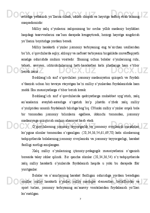 avlodga yetkazish yo’llarini izlash, ishlab chiqish va hayotga tadbiq etish bizning
maqsadimizdir.
Milliy   xalq   o’yinlarini   xalqimzning   bir   necha   yillik   madaniy   boyliklari
haqidagi   tasavvurlarini   ma’lum   darajada   kengaytiradi,   hozirgi   hayotga   singdirish
yo’llarini boyitishga yordam beradi.
Milliy   harakatli   o’yinlar   jismoniy   tarbiyaning   eng   ta’sirchan   usullaridan
bo’lib, o’quvchilarda aqliy, ahloqiy va nafosat tarbiyasini birgalikda muvaffaqiyatli
amalga   oshirishda   muhim   vositadir.   Shuning   uchun   bolalar   o’yinlarining   ruhi,
tabiati,   saviyasi,   ishtirokchilarning   hatti-harakatlari   kabi   jihatlariga   ham   e’tibor
berish zarur.
Boshlang’ich   sinf   o’quvchilari   jismoniy   madaniyatini   qiziqarli   va   foydali
o’tkazish uchun biz tavsiya etayotgan ba’zi milliy o’yinlardan foydalanishda ham
xuddi Shu xususiyatlarga e’tibor berish kerak.
Boshlang’ich   sinf   o’quvchilarida   qadriyatlarga   muhabbat   uyg’otish,   xalq
an’analarini   avaylab-asrashga   o’rgatish   ko’p   jihatdn   o’zbek   xalq   milliy
o’yinlpridan unumli foydalanib bilishga bog’liq. CHunki milliy o’yinlar orqali bola
bir   tomondan   jismoniy   bilimlarni   egallasa,   ikkinchi   tomondan,   jismoniy
madaniyaga qiziqtirish muhim ahamiyat kasb etadi.  
O’quvchilarning   jismoniy   tayyorgarlik   va   jismoniy   rivojlanish   masalalari
ko’pgina   olimlar   tomonidan   o’rganilgan.   (20,34,36,54,61,69,70)   kabi   olimlarning
tadqiqotlarida  bolalarning jismoniy  rivojlanishi  va  jismoniy tayyorgarligi, harakat
faolligi sustligi aniqlangan.
Xalq   milliy   o’yinlarining   ijtimoiy-pedagogik   xususiyatlarini   o’rganish
borasida   talay   ishlar   qilindi..   Bir   qancha   olimlar   (20,34,36,54)   o’z   tadqiqotlarida
xalq   milliy   harakatli   o’yinlarida   foydalanish   haqida   u   yoki   bu   darajada   fikr
yuritganlar.
Bolalar   va   o’smirlarning   harakat   faolligini   oshirishga   yordam   beradigan
omillar:   milliy   harakatli   o’yinlar,   milliy   mashqlar   elementlari,   bellaShuvlar   va
sport   turlari,   jismoniy   tarbiyaning   an’anaviy   vositalaridan   foydalanish   yo’llari
ko’rsatilgan.
7 