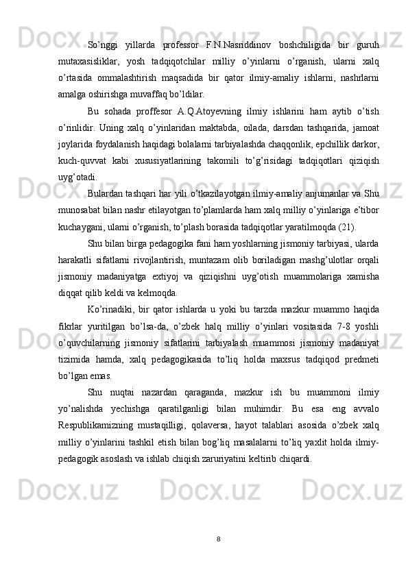 So’nggi   yillarda   professor   F.N.Nasriddinov   boshchiligida   bir   guruh
mutaxasisliklar,   yosh   tadqiqotchilar   milliy   o’yinlarni   o’rganish,   ularni   xalq
o’rtasida   ommalashtirish   maqsadida   bir   qator   ilmiy-amaliy   ishlarni,   nashrlarni
amalga oshirishga muvaffaq bo’ldilar.
Bu   sohada   proffesor   A.Q.Atoyevning   ilmiy   ishlarini   ham   aytib   o’tish
o’rinlidir.   Uning   xalq   o’yinlaridan   maktabda,   oilada,   darsdan   tashqarida,   jamoat
joylarida foydalanish haqidagi bolalarni tarbiyalashda chaqqonlik, epchillik darkor,
kuch-quvvat   kabi   xususiyatlarining   takomili   to’g’risidagi   tadqiqotlari   qiziqish
uyg’otadi.
Bulardan tashqari har yili o’tkazilayotgan ilmiy-amaliy anjumanlar va Shu
munosabat bilan nashr etilayotgan to’plamlarda ham xalq milliy o’yinlariga e’tibor
kuchaygani, ularni o’rganish, to’plash borasida tadqiqotlar yaratilmoqda (21).
Shu bilan birga pedagogika fani ham yoshlarning jismoniy tarbiyasi, ularda
harakatli   sifatlarni   rivojlantirish,   muntazam   olib   boriladigan   mashg’ulotlar   orqali
jismoniy   madaniyatga   extiyoj   va   qiziqishni   uyg’otish   muammolariga   xamisha
diqqat qilib keldi va kelmoqda.
Ko’rinadiki,   bir   qator   ishlarda   u   yoki   bu   tarzda   mazkur   muammo   haqida
fikrlar   yuritilgan   bo’lsa-da,   o’zbek   halq   milliy   o’yinlari   vositasida   7-8   yoshli
o’quvchilarning   jismoniy   sifatlarini   tarbiyalash   muammosi   jismoniy   madaniyat
tizimida   hamda,   xalq   pedagogikasida   to’liq   holda   maxsus   tadqiqod   predmeti
bo’lgan emas.
Shu   nuqtai   nazardan   qaraganda,   mazkur   ish   bu   muammoni   ilmiy
yo’nalishda   yechishga   qaratilganligi   bilan   muhimdir.   Bu   esa   eng   avvalo
Respublikamizning   mustaqilligi,   qolaversa,   hayot   talablari   asosida   o’zbek   xalq
milliy   o’yinlarini   tashkil   etish   bilan   bog’liq   masalalarni   to’liq   yaxlit   holda   ilmiy-
pedagogik asoslash va ishlab chiqish zaruriyatini keltirib chiqardi.
8 