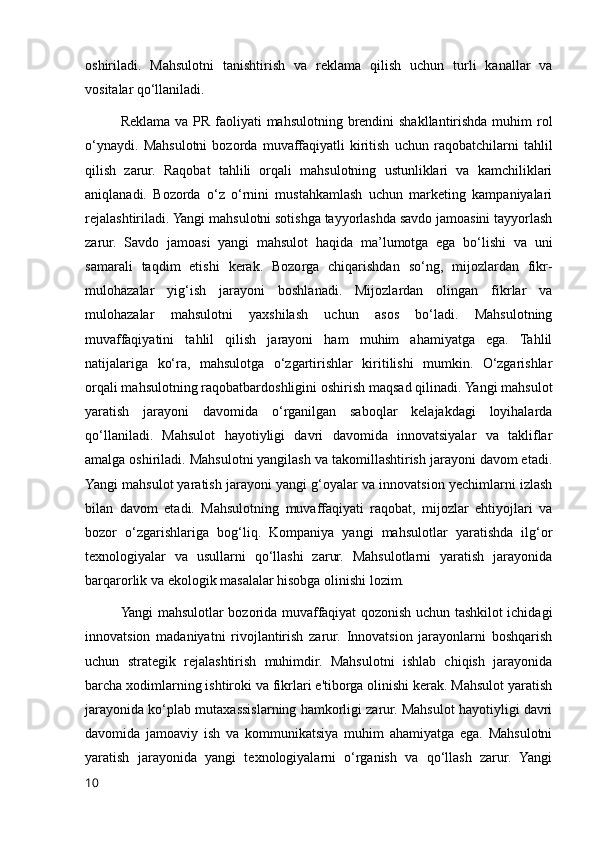 oshiriladi.   Mahsulotni   tanishtirish   va   reklama   qilish   uchun   turli   kanallar   va
vositalar qo‘llaniladi.
Reklama va PR faoliyati  mahsulotning brendini shakllantirishda muhim  rol
o‘ynaydi.   Mahsulotni   bozorda   muvaffaqiyatli   kiritish   uchun   raqobatchilarni   tahlil
qilish   zarur.   Raqobat   tahlili   orqali   mahsulotning   ustunliklari   va   kamchiliklari
aniqlanadi.   Bozorda   o‘z   o‘rnini   mustahkamlash   uchun   marketing   kampaniyalari
rejalashtiriladi. Yangi mahsulotni sotishga tayyorlashda savdo jamoasini tayyorlash
zarur.   Savdo   jamoasi   yangi   mahsulot   haqida   ma’lumotga   ega   bo‘lishi   va   uni
samarali   taqdim   etishi   kerak.   Bozorga   chiqarishdan   so‘ng,   mijozlardan   fikr-
mulohazalar   yig‘ish   jarayoni   boshlanadi.   Mijozlardan   olingan   fikrlar   va
mulohazalar   mahsulotni   yaxshilash   uchun   asos   bo‘ladi.   Mahsulotning
muvaffaqiyatini   tahlil   qilish   jarayoni   ham   muhim   ahamiyatga   ega.   Tahlil
natijalariga   ko‘ra,   mahsulotga   o‘zgartirishlar   kiritilishi   mumkin.   O‘zgarishlar
orqali mahsulotning raqobatbardoshligini oshirish maqsad qilinadi. Yangi mahsulot
yaratish   jarayoni   davomida   o‘rganilgan   saboqlar   kelajakdagi   loyihalarda
qo‘llaniladi.   Mahsulot   hayotiyligi   davri   davomida   innovatsiyalar   va   takliflar
amalga oshiriladi. Mahsulotni yangilash va takomillashtirish jarayoni davom etadi.
Yangi mahsulot yaratish jarayoni yangi g‘oyalar va innovatsion yechimlarni izlash
bilan   davom   etadi.   Mahsulotning   muvaffaqiyati   raqobat,   mijozlar   ehtiyojlari   va
bozor   o‘zgarishlariga   bog‘liq.   Kompaniya   yangi   mahsulotlar   yaratishda   ilg‘or
texnologiyalar   va   usullarni   qo‘llashi   zarur.   Mahsulotlarni   yaratish   jarayonida
barqarorlik va ekologik masalalar hisobga olinishi lozim.
Yangi mahsulotlar bozorida muvaffaqiyat qozonish uchun tashkilot ichidagi
innovatsion   madaniyatni   rivojlantirish   zarur.   Innovatsion   jarayonlarni   boshqarish
uchun   strategik   rejalashtirish   muhimdir.   Mahsulotni   ishlab   chiqish   jarayonida
barcha xodimlarning ishtiroki va fikrlari e'tiborga olinishi kerak. Mahsulot yaratish
jarayonida ko‘plab mutaxassislarning hamkorligi zarur. Mahsulot hayotiyligi davri
davomida   jamoaviy   ish   va   kommunikatsiya   muhim   ahamiyatga   ega.   Mahsulotni
yaratish   jarayonida   yangi   texnologiyalarni   o‘rganish   va   qo‘llash   zarur.   Yangi
10 