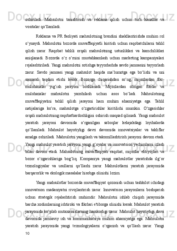 oshiriladi.   Mahsulotni   tanishtirish   va   reklama   qilish   uchun   turli   kanallar   va
vositalar qo‘llaniladi.
Reklama va PR faoliyati  mahsulotning brendini shakllantirishda muhim  rol
o‘ynaydi.   Mahsulotni   bozorda   muvaffaqiyatli   kiritish   uchun   raqobatchilarni   tahlil
qilish   zarur.   Raqobat   tahlili   orqali   mahsulotning   ustunliklari   va   kamchiliklari
aniqlanadi.   Bozorda   o‘z   o‘rnini   mustahkamlash   uchun   marketing   kampaniyalari
rejalashtiriladi. Yangi mahsulotni sotishga tayyorlashda savdo jamoasini tayyorlash
zarur.   Savdo   jamoasi   yangi   mahsulot   haqida   ma’lumotga   ega   bo‘lishi   va   uni
samarali   taqdim   etishi   kerak.   Bozorga   chiqarishdan   so‘ng,   mijozlardan   fikr-
mulohazalar   yig‘ish   jarayoni   boshlanadi.   Mijozlardan   olingan   fikrlar   va
mulohazalar   mahsulotni   yaxshilash   uchun   asos   bo‘ladi.   Mahsulotning
muvaffaqiyatini   tahlil   qilish   jarayoni   ham   muhim   ahamiyatga   ega.   Tahlil
natijalariga   ko‘ra,   mahsulotga   o‘zgartirishlar   kiritilishi   mumkin.   O‘zgarishlar
orqali mahsulotning raqobatbardoshligini oshirish maqsad qilinadi. Yangi mahsulot
yaratish   jarayoni   davomida   o‘rganilgan   saboqlar   kelajakdagi   loyihalarda
qo‘llaniladi.   Mahsulot   hayotiyligi   davri   davomida   innovatsiyalar   va   takliflar
amalga oshiriladi. Mahsulotni yangilash va takomillashtirish jarayoni davom etadi.
Yangi mahsulot yaratish jarayoni yangi g‘oyalar va innovatsion yechimlarni izlash
bilan   davom   etadi.   Mahsulotning   muvaffaqiyati   raqobat,   mijozlar   ehtiyojlari   va
bozor   o‘zgarishlariga   bog‘liq.   Kompaniya   yangi   mahsulotlar   yaratishda   ilg‘or
texnologiyalar   va   usullarni   qo‘llashi   zarur.   Mahsulotlarni   yaratish   jarayonida
barqarorlik va ekologik masalalar hisobga olinishi lozim.
Yangi mahsulotlar bozorida muvaffaqiyat qozonish uchun tashkilot ichidagi
innovatsion   madaniyatni   rivojlantirish   zarur.   Innovatsion   jarayonlarni   boshqarish
uchun   strategik   rejalashtirish   muhimdir.   Mahsulotni   ishlab   chiqish   jarayonida
barcha xodimlarning ishtiroki va fikrlari e'tiborga olinishi kerak. Mahsulot yaratish
jarayonida ko‘plab mutaxassislarning hamkorligi zarur. Mahsulot hayotiyligi davri
davomida   jamoaviy   ish   va   kommunikatsiya   muhim   ahamiyatga   ega.   Mahsulotni
yaratish   jarayonida   yangi   texnologiyalarni   o‘rganish   va   qo‘llash   zarur.   Yangi
10