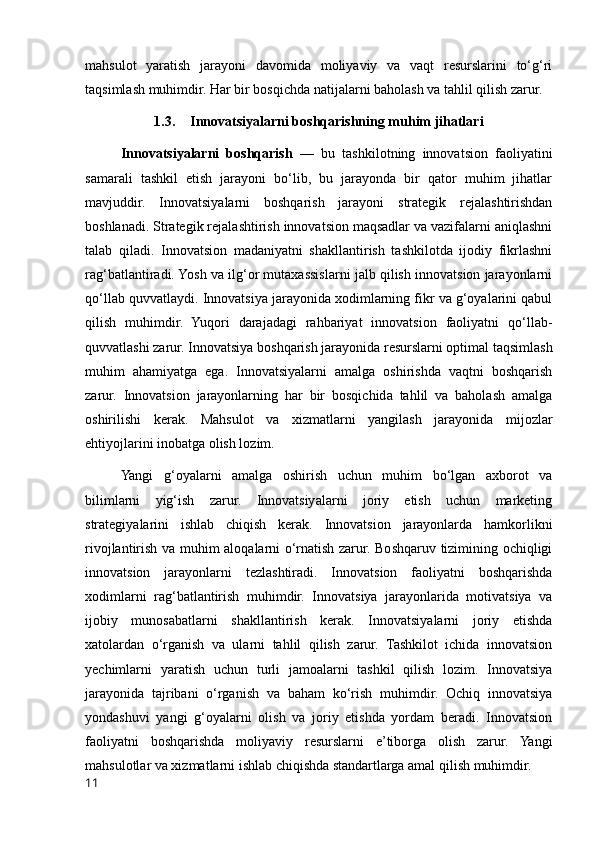 mahsulot   yaratish   jarayoni   davomida   moliyaviy   va   vaqt   resurslarini   to‘g‘ri
taqsimlash muhimdir.  Har bir bosqichda natijalarni baholash va tahlil qilish zarur. 
1.3. Innovatsiyalarni boshqarishning muhim jihatlari
Innovatsiyalarni   boshqarish   —   bu   tashkilotning   innovatsion   faoliyatini
samarali   tashkil   etish   jarayoni   bo‘lib,   bu   jarayonda   bir   qator   muhim   jihatlar
mavjuddir.   Innovatsiyalarni   boshqarish   jarayoni   strategik   rejalashtirishdan
boshlanadi. Strategik rejalashtirish innovatsion maqsadlar va vazifalarni aniqlashni
talab   qiladi.   Innovatsion   madaniyatni   shakllantirish   tashkilotda   ijodiy   fikrlashni
rag‘batlantiradi. Yosh va ilg‘or mutaxassislarni jalb qilish innovatsion jarayonlarni
qo‘llab quvvatlaydi.  Innovatsiya jarayonida xodimlarning fikr va g‘oyalarini qabul
qilish   muhimdir.   Yuqori   darajadagi   rahbariyat   innovatsion   faoliyatni   qo‘llab-
quvvatlashi zarur. Innovatsiya boshqarish jarayonida resurslarni optimal taqsimlash
muhim   ahamiyatga   ega.   Innovatsiyalarni   amalga   oshirishda   vaqtni   boshqarish
zarur.   Innovatsion   jarayonlarning   har   bir   bosqichida   tahlil   va   baholash   amalga
oshirilishi   kerak.   Mahsulot   va   xizmatlarni   yangilash   jarayonida   mijozlar
ehtiyojlarini inobatga olish lozim.
Yangi   g‘oyalarni   amalga   oshirish   uchun   muhim   bo‘lgan   axborot   va
bilimlarni   yig‘ish   zarur.   Innovatsiyalarni   joriy   etish   uchun   marketing
strategiyalarini   ishlab   chiqish   kerak.   Innovatsion   jarayonlarda   hamkorlikni
rivojlantirish va muhim aloqalarni o‘rnatish zarur. Boshqaruv tizimining ochiqligi
innovatsion   jarayonlarni   tezlashtiradi.   Innovatsion   faoliyatni   boshqarishda
xodimlarni   rag‘batlantirish   muhimdir.   Innovatsiya   jarayonlarida   motivatsiya   va
ijobiy   munosabatlarni   shakllantirish   kerak.   Innovatsiyalarni   joriy   etishda
xatolardan   o‘rganish   va   ularni   tahlil   qilish   zarur.   Tashkilot   ichida   innovatsion
yechimlarni   yaratish   uchun   turli   jamoalarni   tashkil   qilish   lozim.   Innovatsiya
jarayonida   tajribani   o‘rganish   va   baham   ko‘rish   muhimdir.   Ochiq   innovatsiya
yondashuvi   yangi   g‘oyalarni   olish   va   joriy   etishda   yordam   beradi.   Innovatsion
faoliyatni   boshqarishda   moliyaviy   resurslarni   e’tiborga   olish   zarur.   Yangi
mahsulotlar va xizmatlarni ishlab chiqishda standartlarga amal qilish muhimdir.
11