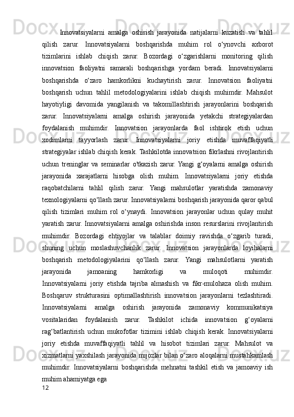 Innovatsiyalarni   amalga   oshirish   jarayonida   natijalarni   kuzatish   va   tahlil
qilish   zarur.   Innovatsiyalarni   boshqarishda   muhim   rol   o‘ynovchi   axborot
tizimlarini   ishlab   chiqish   zarur.   Bozordagi   o‘zgarishlarni   monitoring   qilish
innovatsion   faoliyatni   samarali   boshqarishga   yordam   beradi.   Innovatsiyalarni
boshqarishda   o‘zaro   hamkorlikni   kuchaytirish   zarur.   Innovatsion   faoliyatni
boshqarish   uchun   tahlil   metodologiyalarini   ishlab   chiqish   muhimdir.   Mahsulot
hayotiyligi   davomida   yangilanish   va   takomillashtirish   jarayonlarini   boshqarish
zarur.   Innovatsiyalarni   amalga   oshirish   jarayonida   yetakchi   strategiyalardan
foydalanish   muhimdir.   Innovatsion   jarayonlarda   faol   ishtirok   etish   uchun
xodimlarni   tayyorlash   zarur.   Innovatsiyalarni   joriy   etishda   muvaffaqiyatli
strategiyalar ishlab chiqish kerak. Tashkilotda innovatsion fikrlashni  rivojlantirish
uchun   treninglar   va   seminarlar   o'tkazish   zarur.  Yangi   g‘oyalarni   amalga   oshirish
jarayonida   xarajatlarni   hisobga   olish   muhim.   Innovatsiyalarni   joriy   etishda
raqobatchilarni   tahlil   qilish   zarur.   Yangi   mahsulotlar   yaratishda   zamonaviy
texnologiyalarni qo‘llash zarur. Innovatsiyalarni boshqarish jarayonida qaror qabul
qilish   tizimlari   muhim   rol   o‘ynaydi.   Innovatsion   jarayonlar   uchun   qulay   muhit
yaratish   zarur.   Innovatsiyalarni   amalga   oshirishda   inson   resurslarini   rivojlantirish
muhimdir.   Bozordagi   ehtiyojlar   va   talablar   doimiy   ravishda   o‘zgarib   turadi,
shuning   uchun   moslashuvchanlik   zarur.   Innovatsion   jarayonlarda   loyihalarni
boshqarish   metodologiyalarini   qo‘llash   zarur.   Yangi   mahsulotlarni   yaratish
jarayonida   jamoaning   hamkorligi   va   muloqoti   muhimdir.
Innovatsiyalarni   joriy   etishda   tajriba   almashish   va   fikr-mulohaza   olish   muhim.
Boshqaruv   strukturasini   optimallashtirish   innovatsion   jarayonlarni   tezlashtiradi.
Innovatsiyalarni   amalga   oshirish   jarayonida   zamonaviy   kommunikatsiya
vositalaridan   foydalanish   zarur.   Tashkilot   ichida   innovatsion   g‘oyalarni
rag‘batlantirish   uchun   mukofotlar   tizimini   ishlab   chiqish   kerak.   Innovatsiyalarni
joriy   etishda   muvaffaqiyatli   tahlil   va   hisobot   tizimlari   zarur.   Mahsulot   va
xizmatlarni yaxshilash jarayonida mijozlar bilan o‘zaro aloqalarni mustahkamlash
muhimdir.   Innovatsiyalarni   boshqarishda   mehnatni   tashkil   etish   va   jamoaviy   ish
muhim ahamiyatga ega
12 