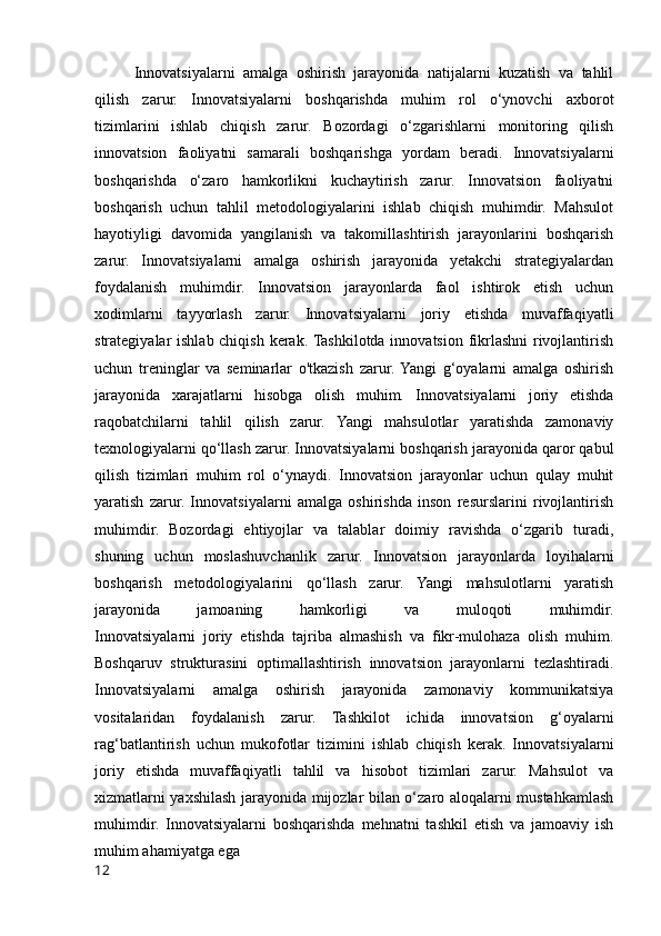 Innovatsiyalarni   amalga   oshirish   jarayonida   natijalarni   kuzatish   va   tahlil
qilish   zarur.   Innovatsiyalarni   boshqarishda   muhim   rol   o‘ynovchi   axborot
tizimlarini   ishlab   chiqish   zarur.   Bozordagi   o‘zgarishlarni   monitoring   qilish
innovatsion   faoliyatni   samarali   boshqarishga   yordam   beradi.   Innovatsiyalarni
boshqarishda   o‘zaro   hamkorlikni   kuchaytirish   zarur.   Innovatsion   faoliyatni
boshqarish   uchun   tahlil   metodologiyalarini   ishlab   chiqish   muhimdir.   Mahsulot
hayotiyligi   davomida   yangilanish   va   takomillashtirish   jarayonlarini   boshqarish
zarur.   Innovatsiyalarni   amalga   oshirish   jarayonida   yetakchi   strategiyalardan
foydalanish   muhimdir.   Innovatsion   jarayonlarda   faol   ishtirok   etish   uchun
xodimlarni   tayyorlash   zarur.   Innovatsiyalarni   joriy   etishda   muvaffaqiyatli
strategiyalar ishlab chiqish kerak. Tashkilotda innovatsion fikrlashni  rivojlantirish
uchun   treninglar   va   seminarlar   o'tkazish   zarur.  Yangi   g‘oyalarni   amalga   oshirish
jarayonida   xarajatlarni   hisobga   olish   muhim.   Innovatsiyalarni   joriy   etishda
raqobatchilarni   tahlil   qilish   zarur.   Yangi   mahsulotlar   yaratishda   zamonaviy
texnologiyalarni qo‘llash zarur. Innovatsiyalarni boshqarish jarayonida qaror qabul
qilish   tizimlari   muhim   rol   o‘ynaydi.   Innovatsion   jarayonlar   uchun   qulay   muhit
yaratish   zarur.   Innovatsiyalarni   amalga   oshirishda   inson   resurslarini   rivojlantirish
muhimdir.   Bozordagi   ehtiyojlar   va   talablar   doimiy   ravishda   o‘zgarib   turadi,
shuning   uchun   moslashuvchanlik   zarur.   Innovatsion   jarayonlarda   loyihalarni
boshqarish   metodologiyalarini   qo‘llash   zarur.   Yangi   mahsulotlarni   yaratish
jarayonida   jamoaning   hamkorligi   va   muloqoti   muhimdir.
Innovatsiyalarni   joriy   etishda   tajriba   almashish   va   fikr-mulohaza   olish   muhim.
Boshqaruv   strukturasini   optimallashtirish   innovatsion   jarayonlarni   tezlashtiradi.
Innovatsiyalarni   amalga   oshirish   jarayonida   zamonaviy   kommunikatsiya
vositalaridan   foydalanish   zarur.   Tashkilot   ichida   innovatsion   g‘oyalarni
rag‘batlantirish   uchun   mukofotlar   tizimini   ishlab   chiqish   kerak.   Innovatsiyalarni
joriy   etishda   muvaffaqiyatli   tahlil   va   hisobot   tizimlari   zarur.   Mahsulot   va
xizmatlarni yaxshilash jarayonida mijozlar bilan o‘zaro aloqalarni mustahkamlash
muhimdir.   Innovatsiyalarni   boshqarishda   mehnatni   tashkil   etish   va   jamoaviy   ish
muhim ahamiyatga ega
12
